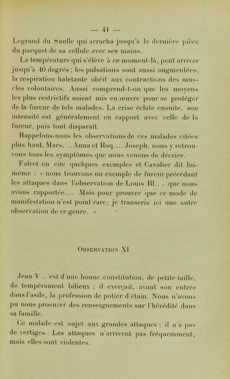 Legrimd (lu Saillie qui arracha jiisiju’à la (l(‘rm’èr(‘ pièce du parquet de sa cellule avec ses mains. I^a température qui s’élève à ce momeiil-là, peut ari*iver jusqu’à 40 degi*és ; les pulsations sont aussi augmentées, la respiration haletante obéit aux contractions des mus- cles volontaires. Aussi comprend-t-on c[ue les moyens les plus restrictits soient mis en œuvre pour se protéger de la fureur de tels malades. La crise éclate ensuite, son intensité est généralement en rapport avec celle de la fureur, puis tout disparaît. ' Rappelons-uous les observations de ces malades citées j)lus haut, Mars— Anna et Roq loseph, nous y retrou- vons tous les symptômes que nous venons de décrii'e. lali-et en cite ([uelques exem[)les et Cavaliei’ dit luL même : « nous trouvons un exemple de fureui* précédant les attaques dans l’-observation de Louis Bl.. . que nous avons rapportée— Mais pour pi’ouver que ce mode de manifestation n’est point rare,* je transcris ici une autre observation de ce genre. » Observation XI Jean V .. est d une bonne constitution, de petite taille, de tempérament bilieux ; il exerçait, avant son entrée dansl asile, la jirofession de potier d’étain. Nous n’avons pu nous procLirei* des renseignements sur l’hérédité dans sa famille. Ce malade est sujet aux de vertiges. Les attaques mais elles sont violentes. grandes attaques ; il n’a pas n’arrivent pas fréquemment,