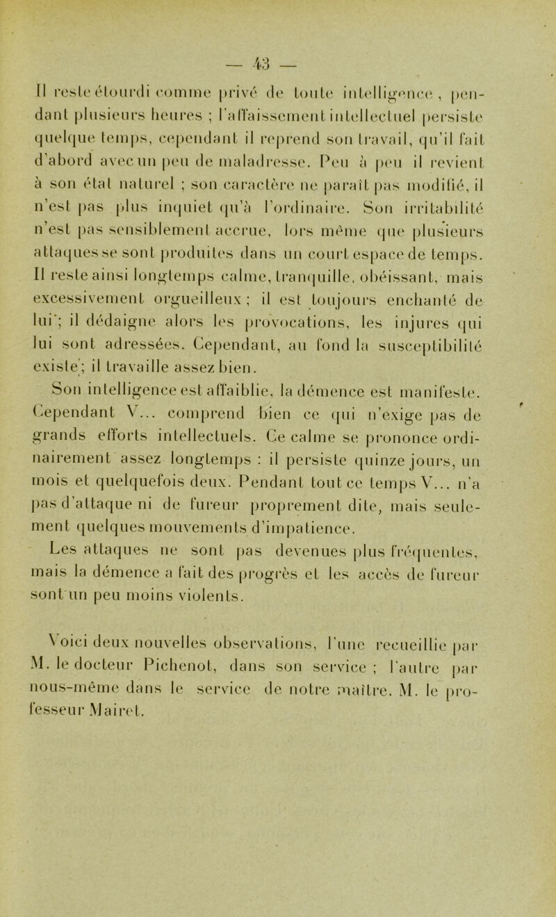 Il reste éluiii’cli comme [H’ivé de tonte iiitidligeneci , [xm- dant plusieurs liem*es ; l’alTaissemeut intellectuel persiste quel(|ue temps, c(ipeiidaut il nîpi'end sou travail, qu’il Fait d’abord avec un peu de maladi'csse. P(ui à peu il l'cvieut à son état naturel ; son caractère ne parait pas moditic, il n’est pas (dus inquiet (ju’à l’ordinaire. Son irritabilité n est [)as sensiblement accrue, lors même ipie (ilusieurs attaques se sont jiroduites dans nn court es[)ace de tenijis. Il reste ainsi longtemps calme, ti*anquille, obéissant, mais excessivement orgueilleux ; il est toujoui’s enchanté de lui'; il dédaigne alors les piovocations, les injures qui lui sont adressées. Cejiendant, au Fond la susce[)tibililé existe’; il travaille assez bien. 1 Son intelligence est aFFaiblie, la démence est maniFeste. (^ejjendant V... com|jrend bien ce qui n’exige jjas de grands ettorts intellectuels. Ce calme se (prononce ordi- nairement assez longtenijjs : il |3ersiste quinze jours, un mois et quelqueFois deux. Pendant tout ce temps V... n’a |)as d’attaque ni de Fureui- proprement dite, mais seule- ment quelques mouvements d’impatience. Les attaques ne sont jias devenues plus Fré((uentes, mais la démence a tait des (ji’ogrès et les accès de Fureui* sont'un peu moins violents. \ oici deux nouv^elles observations, l une recueillie j)ar M. le docteur Piebenot, dans son service; l’autre par noLis-même dans le service de notre maître, M. le pro- Fesseur Mairet.