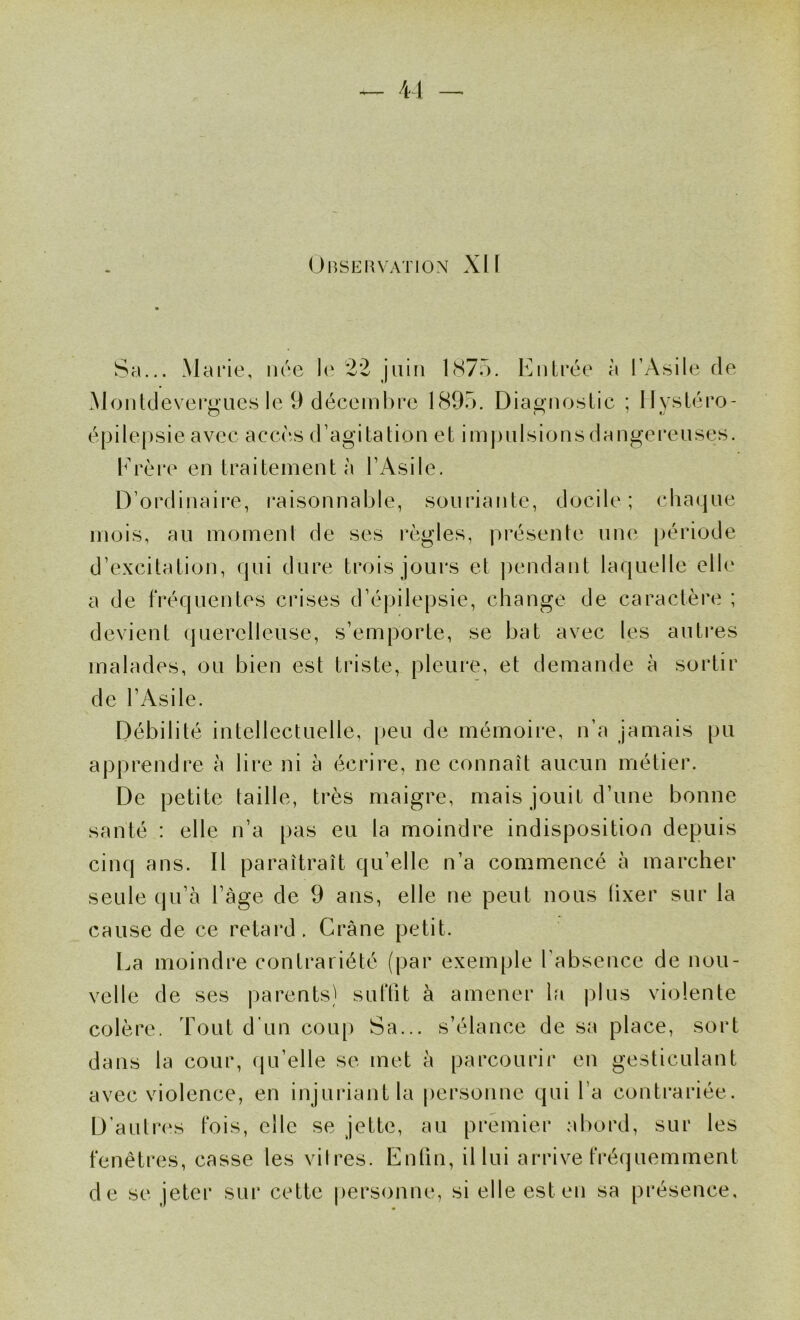 41 OnSEHVATION XI f Sa... Marie, née le 22 juin l(S7o. iMitrée à l’Asile de Moiddevergues le 9 décembre 1895. Diagnoslic ; llysléro- é[jile|)sie avec accès d’agitation et impulsionsdangei*euses. brère en traitement à l’Asile. D’ordinaire, raisonnable, souriante, docile; chaque mois, au moment de ses !*ègles, présente un(‘ [)ériode d’excitation, qui dure trois jours et ])endant laquelle elle a de fréquentes crises d’épilepsie, change de caractère ; devient querelleuse, s’emporte, se bat avec les auti*es malades, ou bien est triste, pleure, et demande à sortir de l’Asile. Débilité intellectuelle, [)eu de mémoire, n’a jamais pu apprendre à lire ni à écrire, ne connaît aucun métier. De petite taille, très maigre, mais jouit d’une bonne santé : elle n’a pas eu la moindre indisposition depuis cinq ans. Il paraîtrait qu’elle n’a commencé à marcher seule qu’à l’âge de 9 ans, elle ne peut nous lixer sur la cause de ce retard. Crâne petit. La moindre contrariété (par exemple l’absence de nou- velle de ses parents) suffit à amener la plus violente colère. Tout d'un coup Sa... s’élance de sa place, sort dans la cour, qu’elle se met à parcourir en gesticulant avec violence, en injuriant la personne qui l’a contrariée. D’autres fois, elle se jette, au premier abord, sur les fenêtres, casse les vilres. Enfin, il lui arrive fi*é(]uemment de se jeter sur cette personne, si elle est en sa présence.