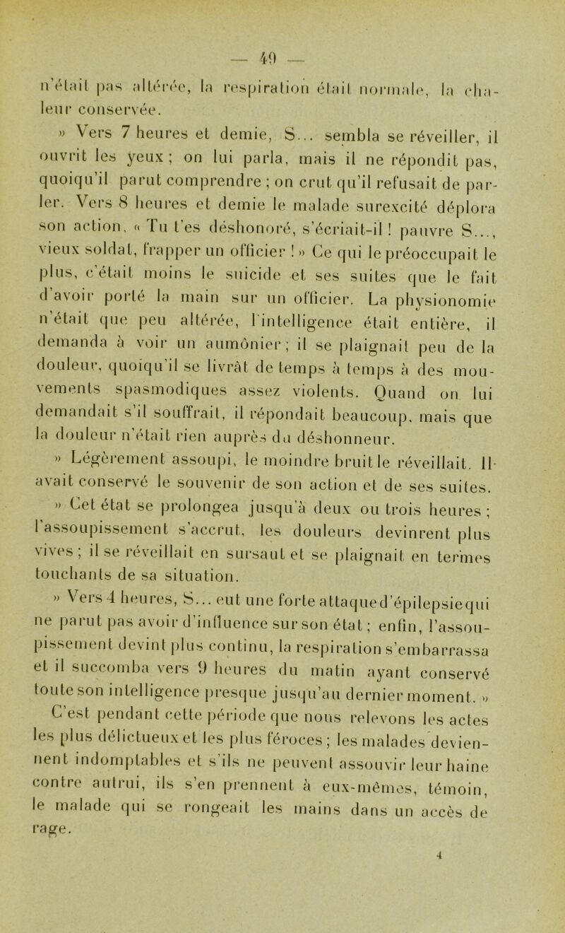 n(Hnil |)Ms <‘i 1 la i'(‘sjjiraUon élail nonnah', la cha- leur conservée. » Vers 7 heures et demie, S... sembla se réveiller, il ouvrit les yeux; on lui parla, mais il ne répondit pas, quoiqu’il parut comprendre ; on crut qu’il refusait de par- ler. Vers 8 heures et demie le malade surexcité déplora son action, « Tu tes déshonoré, s’écriait-il! pauvre S..., vieux soldat, Irapper un ollicier ! » (^e qui le préoccupait le plus, c’était moins le suicide et ses suites que le fait ci avoir porte la main sur un ollicier. La phvsionomie n’était que peu altérée, l'intelligence était entière, il demanda à voir un aumônier; il se plaignait peu de la douleur, quoiqu’il se livrât de temps à temps à des mou- vements spasmodiques assez violents. Quand on lui demandait s il souffrait, il répondait beaucoup, mais que la douleur n’était rien auprès du déshonneur. » Légèrement assoupi, le moindre bruit le réveillait. IL avait conservé le souvenir de son action et de ses suites. » Cet état se prolongea jusqu’à deux ou trois heures; 1 assoupissement s accrut, les douleurs devinrent plus vives; il se réveillait en sursaut et se plaignait en termes touchants de sa situation. » \ eis4h( uies, S... c^ut une forte attaqued épilepsiecjui ne parut pas avoir d’inlluence sur son état ; enfin, l’assou- pissement devint plus continu, la respiration s’embarrassa et il succomba vers 9 heures du matin ayant conservé toute son intelligence presque jusqu’au dernier moment, u C’est pendant cette période que nous relevons les actes les plus délictueux et les plus féroces; les malades devien- nent indomj)tables et s ils ne peuvent assouvir leur haine contre autrui, ils s’en prennent à eux-mêmes, témoin, le malade qui se rongeait les mains dans un accès de rage. 4