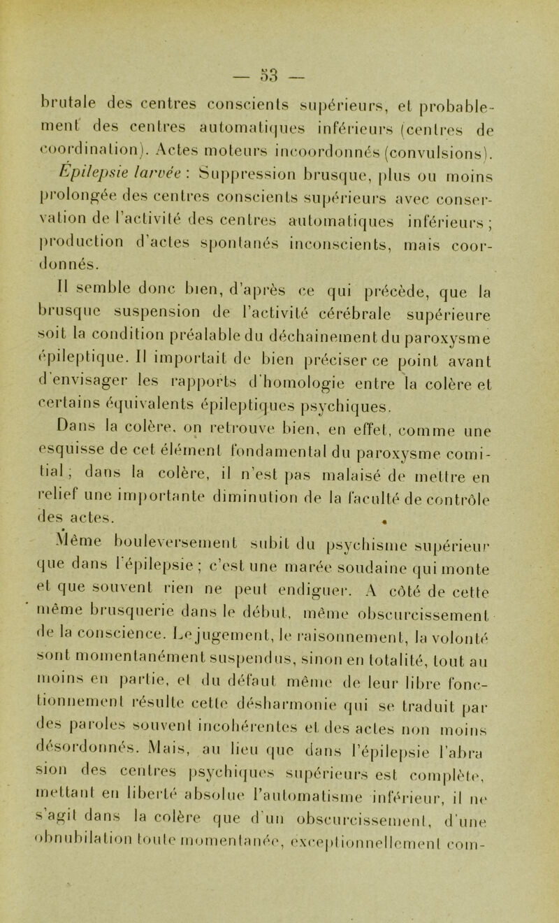 brutale des centres conscients supérieurs, et probable- ment des centres automati(|ues inféi*ieurs (centres de coordination). Actes moteurs in(U)ordonnés (convulsions). Epilepsie larvée : Supju-ession brusque, plus ou moins prolongée des centres conscients supérieui's avec conser- vation de l’activité des centres automatiques intéi’ieurs ; j)i*oduction d actes spontanés inconscients, mais coor- donnés. Il semble donc bien, d’api'ès ce qui précède, que la brusque suspension de l’activité cérébrale supérieure soit la condition préalabledu déchainementdu paroxysme epileptique. Il importait de bien préciser ce point avant d'envisager les rapports d’homologie entre la colère et certains équivalents épileptiques psychiques. Dans la colere, on retrouve bien, en effet, comme une esquisse de cet élément fondamental du paroxysme comi- tial ; dans la colère, il n’est pas malaisé de mettre en relief une imjiortante diminution de la faculté de contrôle des actes. , Même bouleversement subit du psychisme supérieui’ que dans 1 épilepsie ; c’est une marée soudaine qui monte et que souvent rien ne peut endiguer. A côté de cette même bi usquerie dans le début, même obscurcissement de la conscience. Le jugement, le raisonnement, la volonté sont momentanément suspendus, sinon en totalité, tout au moins eu paitie, et du defaut meme de leur libre fonc- tionnement résulte cette désharmonie qui se traduit par des paroles souvent incohérentes et des actes non moins désordonnés. Mais, au lieu que dans l’épilepsie l’abra sion des centres psychiques supérieurs est complèt(^ mettant en libei'ti* absejliu* 1 automatisme inférieur, il ik‘ s’agit dans la colère que d’un obscurcissement, d’une obnubilation toule momenlaiié(‘, exceptionnellement com-