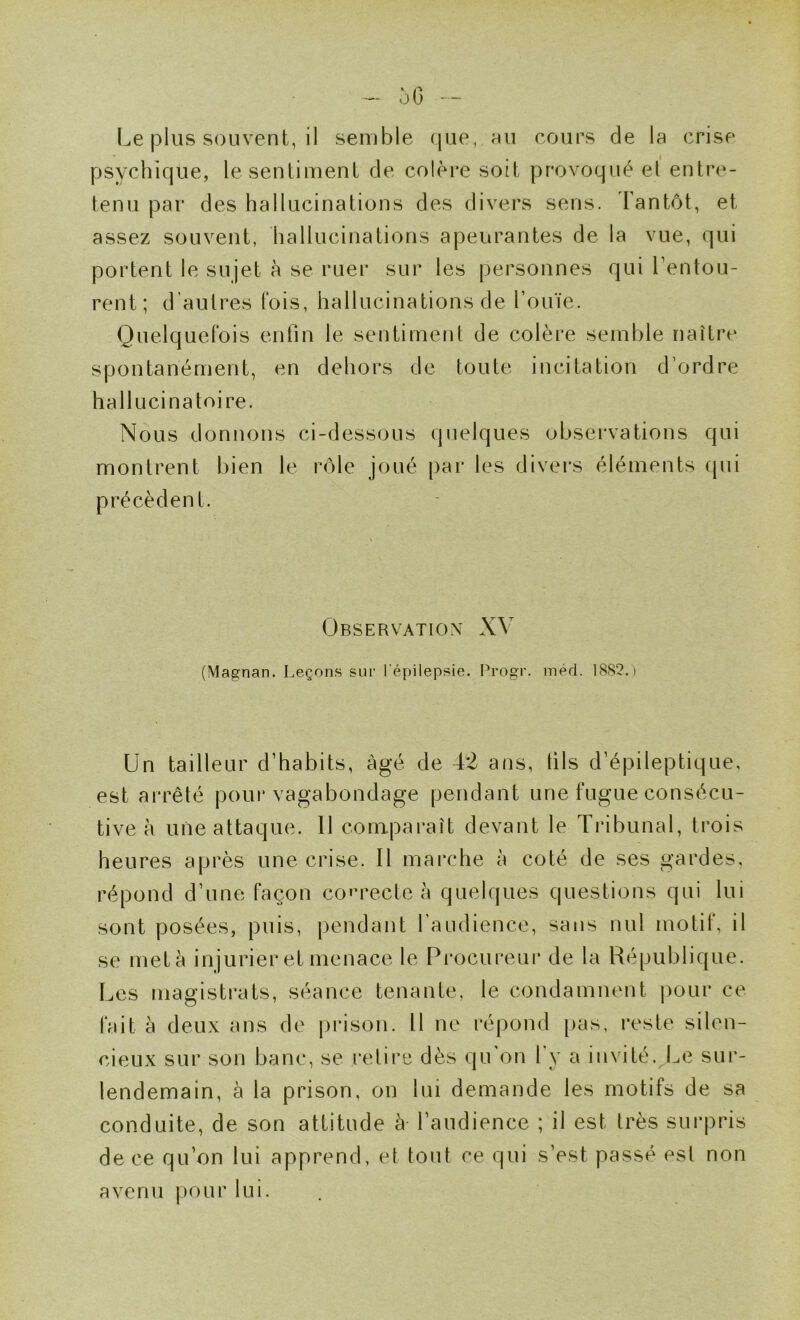 oG - Le plus souvent, il semble que, hu cours de la crise psychique, le sentiment de colère soit provoqué el entre- tenu par des hallucinations des divers sens. Tantôt, et assez souvent, hallucinations apeurantes de la vue, qui portent le sujet à se ruer sur les personnes qui Lentou- rent; d’autres fois, hallucinations de l’ouïe. Quelquefois enfin le sentiment de colère semble naître spontanément, en dehors de toute incitation d’ordre hallucinatoire. Nous donnons ci-dessous quelques obsei’vations qui montrent bien le rôle joué par les divei'S éléments (pii précèdent. Observation XV (Magnan. Leçons sur l'épilepsie. Progr. med. 18S2. > Un tailleur d’habits, âgé de 42 ans, fils d’épileptique, est arrêté poui* vagabondage pendant une fugue consécu- tive à une attaque. 11 comparaît devant le Tribunal, trois heures après une crise. Il marche à coté de ses gardes, répond d’une façon co'u^ecte à quelques questions qui lui sont posées, puis, pendant raiidience, sans nul motit, il se meta injurier et menace le Pi’ocureur de la République. Les magisti*ats, séance tenante, le condamnent |)our ce fait à deux ans de prison. Il ne répond pas, i*este silen- cieux sur son banc, se relire dès qu on l y a invité. Le sur- lendemain, à la prison, on lui demande les motifs de sa conduite, de son attitude à- l’audience ; il est très surpris de ce qu’on lui apprend, et tout ce qui s’est passé est non avenu pour lui. .