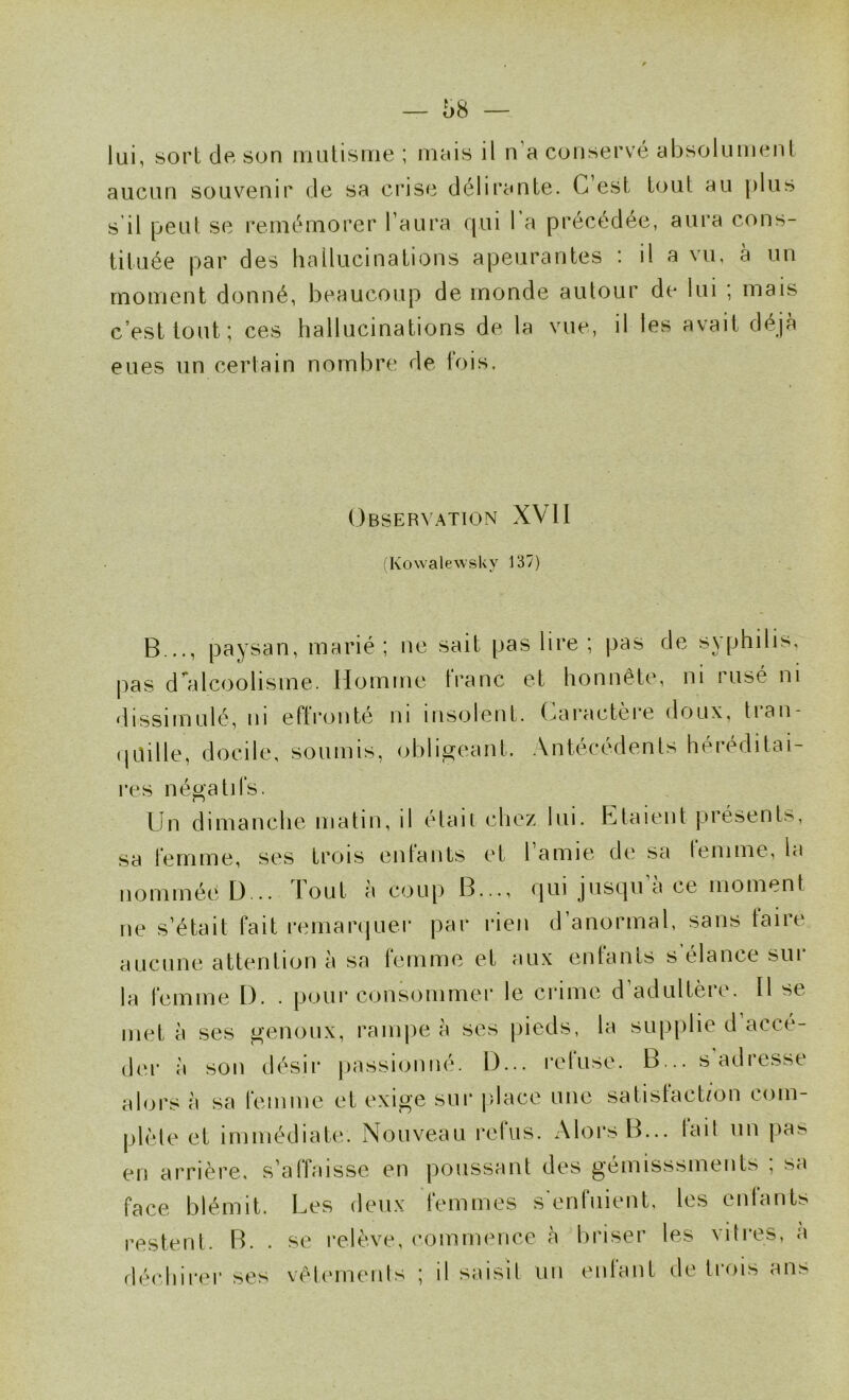 lui, sort de son mutisme ; mais il n’a conservé absolument aucun souvenir de sa crise délirante. G est tout au |)lus s il peu! se remémorer l’aura qui 1 a précédée, aura cons- tituée par des hallucinations apeurantes : il a vu, à un moment donné, beaucoup de monde autour de lui ; mais c’est tout; ces hallucinations de la vue, il les avait déjà eues un certain nombre de fois. Observation XVII (Kowalewsky 137) B .., paysan, marié; ne sait pas lire ; pas de syphilis, pas d'alcoolisme. Homme franc et honnête, ni rusé ni dissimulé, 111 eftronté ni insolent, (caractère doux, tian- (|Uille, docile, soumis, obligeant. Antécédents héréditai- res négatifs. Un dimanche matin, il élan chez lui. Rataient présents, sa femme, ses trois enfants et l’amie de sa femme, la nommée D... Tout à coup B..., qui jusqu a ce moment ne s’était fait remarquer par rien d’anormal, sans taire aucune attention à sa femme et aux enfants s élance sui la femme I). . pour consommer le crime d’adultère, fl se met à ses genoux, rampe à ses jiieds, la sup|)lie d accé- der à son désir passionné. D... refuse. B... s'adresse alors à sa femme et exige sur place une satisfact/on com- plèle et immédiate. Nouveau refus. Alors B... tail un pas en arrière, s’affaisse en poussant des gémisssments ; sa face blêmit. Les deux femmes s'enfuient, les enfants restent. B. . se relève, eomimmce à briser les vitres, a fléchirer ses vêlernenls ; il saisit un enfant de trois ans