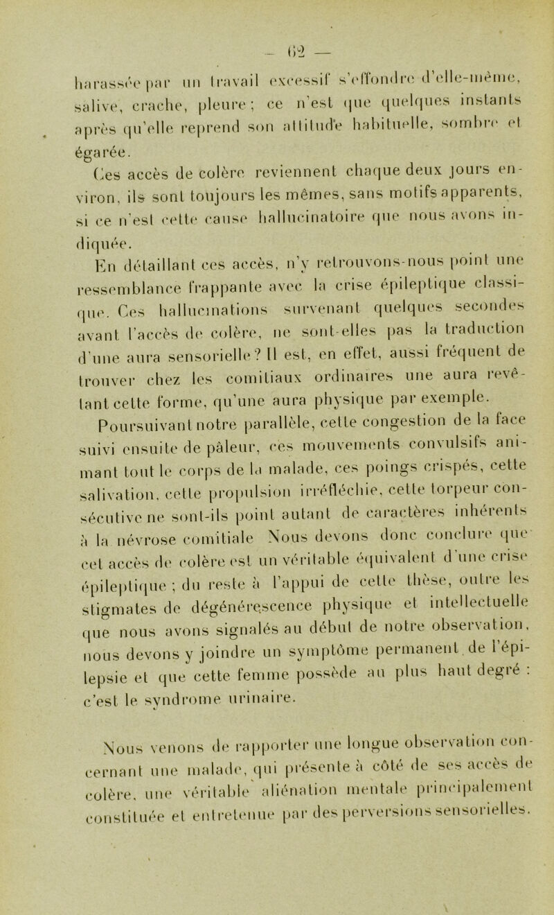 hnrassre |)îH' nii li’avail (‘xcessif elle-mèmc, salive, craclie, pleure ; ce n’esl (jue ([iiekpies instants après (pi’elle reprend son allitnde habituelle, sornl)r(‘ el éga rée. (^es accès de colère reviennent chacjue deux jouis en- viron, ils sont toujours les mêmes, sans motifs apparents, si ce iVesl cette cause hallucinatoire que nous avons in- diquée. En détaillant ces accès, n’y retrouvons-nous point une ressPiTiblance IVappante avec la crise épileptique classi- ,pic. Ces hallucinations survenant quelques secondes avant l’accès de colère, ne sont elles pas la traduction d’nne aura sensorielle? Il est, en effet, aussi fié(|uenl de trouver chez les comitiaux ordinaires une aura révé- lant cette forme, qu une aura physique pai exemple. Poursuivant notre parallèle, celte congestion de la face suivi ensuite de pâleur, ces mouvements convulsifs ani- mant tout le corps de la malade, ces poings crispés, cette salivation, cette propulsion irréfléchie, cette lorpeur con- sécutive ne sonl-ils point autant de caracteies inheients à la névrose comitiale Nous devons donc conclure que cet accès de colère est un véritable éipiivalent d'une crise épile|)li(pie ; du reste à l’appui de celte thèse, outre les stigmates de dégénérescence physique et intellectuelle que nous avons signalés au début de notre observation, nous devons y joindre un symptôme [lermanent . de i épi- lepsie et que cette femme possède au plus hautdegié . c’est le, syndrome urinaire. .Nous venons de rapporter une longue observation con- cernant une malade, qui présente à côté de ses accès de colère, une véritable aliénation mentale principalement constituée el enlretenne par des perversions sensorielles.