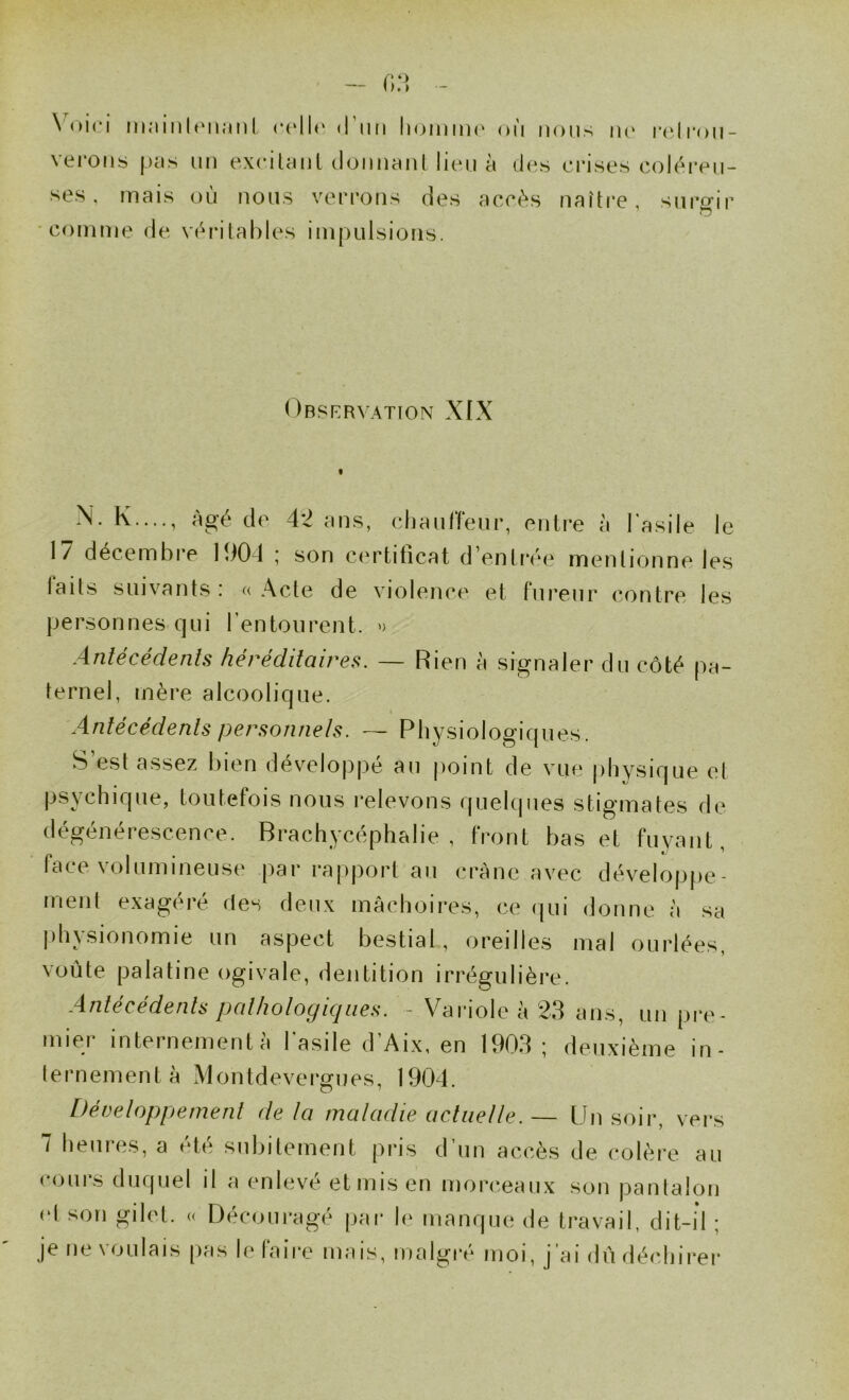 \ oi(‘i inainlt'iinnl c(‘ll(‘ (rim Ih^idiik' où nous ik' r(‘li'oii- vei’ons pas un exciUml donnanl lion à dos crisos colùi*on- ses, mais où nous vorrons des aceùs naître, surgir comme do vùi*ilal)los impulsions. Orsrrvation XIX N. K...., âgé de 42 ans, odiaulïeur, entre à l’asile le 17 décembre 1901 ; son certificat d’enlréo mentionne les laits suivants: «Acte de violence et fureur contre les personnes qui l’entourent. » Antécédents héréditaires. — Rien à signaler du côté pa- ternel, mère alcoolique. Antécédents personnels. — Physiologiques. S’est assez bien développé au jioint de vue |)hysique et psychique, toutefois nous i*elevons quelques stigmates de dégénérescence. Brachycéphalie , front bas et fuyant, face volumineuse par rapport au crâne avec développe- ment exagéré des deux mâchoires, ce (|ui donne à sa |)bysionomie un aspect bestial, oreilles mal ourlées, voûte palatine ogivale, dentition irrégulière. Antécédents pathologiques. ~ Variole à 23 ans, un pi*e- mier internementà l’asile d’Aix, en 1903; deuxième in- lernementà Montdevergues, 1904. Développement de la maladie actuelle. — [Jn soir, vers 7 heures, a été subitement pris d’un accès de colère au cours duquel il a enlevé et mis en morceaux son pantalon (d son gilet. « Découragé par le manque de travail, dit-il ; je ne voulais pas le faire mais, malgré moi, j’ai dû déchirer