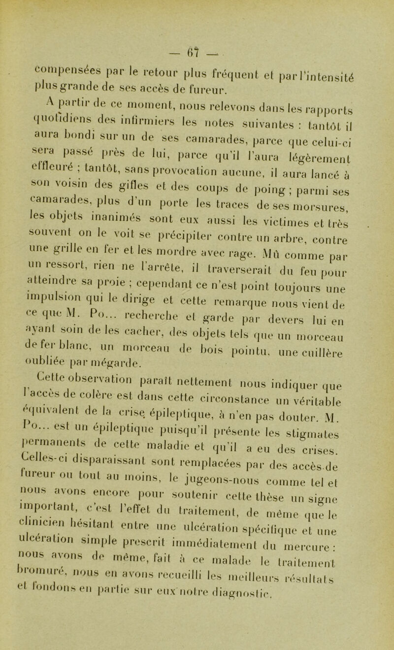 — «7 — compensées par le retour plus fréquent et par l'intensité plus grande de ses accès de fureur. A partir de ce moment, nous relevons dans les rapports quotidiens des inlirmiers les notes suivantes : tantôt il aura bondi sur un de ses camarades, parce que celui-ci sera passé près de lui, parce qu’il l’aura légèrement eltleuré ; tantôt, sans provocation aucune, il aura lancé à son voisin des gifles et des coups de poing ; parmi ses camarades, plus d’un porte les traces de ses morsures les objets inanimés sont eux aussi les victimes et très souvent on le voit se précipiter contre un arbre, contre une grille en ter et les mordre avec rage. .\lù comme par un ressort, rien ne l’arrête, il traverserait du feu pour atteindre sa proie ; cependant ce n’est point toujours une impulsion qui le dirige et cette remarque nous vient de ceque.\J. Po... reehercbe et garde par devers lui en ayant som de les cacber, des objets tels que un morceau de fer blanc, un morceau de bois pointu, une cuillère oubliée par mègarde. Cette observation paraît nettement nous indiquer que I accès de colère est dans cette circonstance un véritable ^qmvalent de la crise épileptique, è n’en pas douter. M. O... est un épileptique pui.squ’il présente les stigmates permanents de cette maladie et qu’il a eu des crises. e es-ci disparaissant sont remplacées par des accès de fureur ou tout au moins, le jugeons-nous comme tel et nous avons encore pour soutenir cette thèse un signe important, c’est l’effet du traitement, de même quHe c inicien hésitant entre une ulcération spécitique et une U cération simple prescrit immédiatement du mercure; nous avons de même, fait à ce malade le traitement '•omuré, nous en avons recueilli les meilleurs résultats et tondons en jiartie .sur eii.x notre diagnostic.