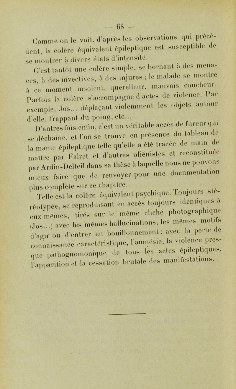 Comme on le voit, d’après les observations c,ui précè- dent, la colère équivalent épileptique est susceptible « e se nionli*er à divers étals d inlensilé. C’est tantôt une colère simple, se bornant à des mena- ces, à des invectives, à des injurés ; le malade se montre è ce moment insolent, querelleur, mauvais coucheur. Parfois la colère s’accompagne d’actes de violence. Par exemple, Jos... déplaçant violemment les objets autour d’elle, frappant du poing, etc... D’autres fois enfin, c’est un véritable accès de uieui ({ui se déchaîne, et l'on se trouve en présence du tableau de la manie épileptique telle qu’elle a été tracée de main de maitre par Falret et d’autres aliénistes et reconstitiue par Ardin-Delteil dans sa thèse à laquelle nous ne pouvons mieux faire que de renvoyer pour une documentation plus complète sur ce chapitre. Telle est la colère équivalent psychique, roujours sté- réotypée, se reproduisant en accès toujours identiques a eux-mèmes, tirés sur le même cliché photographique Mos...) avec les mêmes hallucinations, les mêmes moti s (l’agir ou d’entrer en bouillonnement ; avec la pei te c e connaissance caractéristique, ramuésie,Ta violence pres- que pathognomonique de tous les actes épileptiques, l’apparition et la cessation brutale des mauitestations.