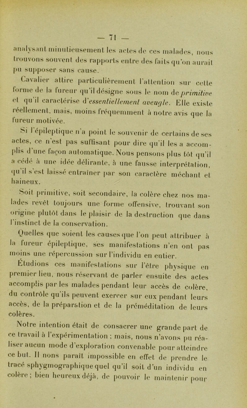 ;in;il_vs;itiUniniilieuseinenl, les actes do ces malades, nous ti'ouvons souvent des rapports entre des laits qn’on aurait pu SLij>poser sans cause. Cavalier attire particulièrement l’attention sur cette Ibrnie de la fureur (ju’il désigne sons le nom de primitive et qu’il caractérise iVessenliellemenl aveugle. Elle existe léellement, mais, moins tréquemment à notre avis que la fureur motivée. Si I épileptique n a point le souvenir de certains de ses actes, ce n’est pas suflisant pour dire qu’il lésa accom- plis d une la(:on automatique. Nous pensons plus tôt (ju’il a cede à une idée délirante, à une fausse interprétation, (lu’il s’est laissé entraîner |)ar son caractère méchant et haineux. Soit [irimitive, soit secondaire, la colère chez nos ma- lades revêt toujours une forme offensive, trouvant son origine plutôt dans le plaisir de la destruction que dans I instinct de la conservation. Quelles que soient les causes que l’on peut attribuer à la lureur épileptique, ses manifestations n’en ont pas moins une répercussion sur l’individu en entier. Etudions ces inanif(‘stations sur l’être physique en premier lieu, nous réservant de parler ensuite des actes accomplis par les malades pendant leur accès de colère, du contrôle qu’ils peuvent exercer sur eux pendant leurs accès, de la préparation et de la préméditation de leurs colères. Notre intention était de consacrer une grande part de ce tiavail a 1 expérimentation ; mais, nous n’avons pu réa- liser aucun mode d’exploration convenable pour atteindre ce but. Il lions paraît impossible en effet de prendre le tracé sphygmographiquequel qu’il soit d un individu en colèie, bien heureux déjà, de pouvoir le maintenir poui*