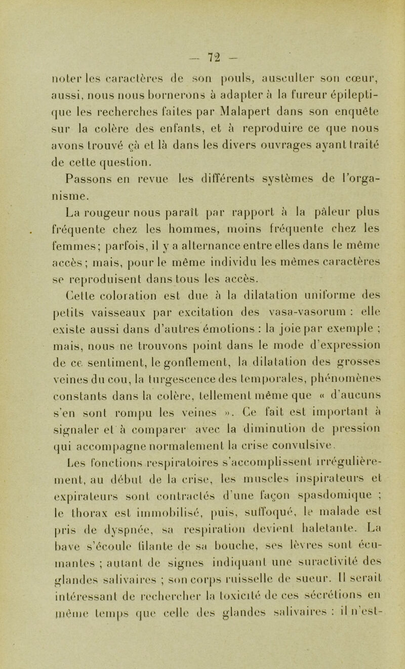 noter les caractères de son |)Ouls, aiisciilter son cœur, aussi, nous nous bornerons à adapter à la fureur épilepti- que les recherches faites par Malapert dans son enquête sur la colère des enfants, et à reproduire ce que nous avons trouvé çà et là dans les divers ouvrages ayant traité de cette question. Passons en revue les différents systèmes de l’orga- nisme. La rougeur nous paraît par rapport à la pâleur plus fréquente chez les hommes, moins fréquente chez les femmes; j)arfois, il y a alternance entre elles dans le même accès; mais, pour le même individu les mêmes caractères se reproduisent dans tous les accès. Cette coloration est due à la dilatation uniforme des petits vaisseaux par excitation des vasa-vasorum : elle existe aussi dans d’autres émotions : la joie par exemple ; mais, nous ne trouvons point dans le mode d’expression de ce sentiment, le gonflement, la dilatation des grosses veines du cou, la turgescence des teni|jorales, phénomènes constants dans la colère, tellement même que « d’aucuns s’en sont ronqm les veines ». Ce fait est important à signaler et à comparer avec la diminution de pression qui accompagne normalement la crise convulsive. Les fonctions respiratoires s’accomplissent irrégulière- ment, au début de la crise, les muscles inspirateurs et expirateurs sont contractés d une lac;on spasdomique ; le thorax est immobilisé, puis, suffoqué, le malade est pi'is de dyspnée, sa respiration devient haletante. La bave s’écoule lilante de sa bouche, ses lèvres sont écu- mantes ; autant de signes indiijuant une sui’activité des glandes salivaires ; son corps ruisselle de sueur. Il serait intéressant de rechei'chei' la toxicité de ces sécrétions en jnême temps que celle des glandes salivaires : il n est-