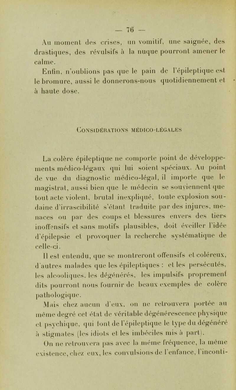 x\ii moment des crises, un vumilit, une saignée, des drastiques, des révulsifs à la nuque pourront amener le calme. Enfin, n’oublions pas que le pain de l’épileptique est le bromure, aussi le donnerons-nous quotidiennement et à haute dose. Considérations médico-légales La colère épileptique ne comporte point de développe- ments médico-légaux qui lui soient spéciaux. Au point de vue du diagnoslic médico-légal, il imjiorte que le magistrat, aussi bien que le médecin se souviennent ({ue tout acte violent, brutal inexpliqué, toute explosion sou- daine d’irrascibilité s’étant traduite par des injures, me- naces ou par des coups et blessures envei’s des tiers inoffensifs et sans motifs plausibles, doit éveiller l’idée d’épilepsie et provoquer la recherche systématique de celle-ci. H est entendu, que se montreront offensits et coléreux, d’autres malades que les épileptiques : et les |)ersécutes, les al(*<)oliqnes, les dégénérés, les impulsits proprement dits pourront nous fournir de beaux exemples de colère pathologiq ue. Mais chez aucun d’eux, on ne retrouvera portée au même degré cet état de véritable dégénérescence physique et psychi(|ue, qui lont de fé[)ilepti(|ue le type du dégénéré à stigmates (les iiliots et les imbéciles mis a part). On ne retrouv(‘ra pas avec la même fréquence, la même e.xistcaice, chi‘z eux, les convulsions de l entance, 1 inconti-