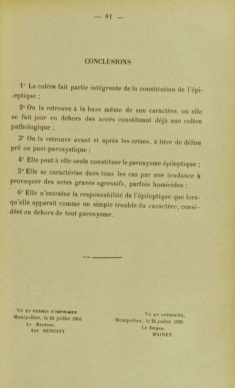 CONCLUSIONS l* La colère fait ieplique ; partie intégrante delà constilntion de l’épi- 2° On la retrouve à la base même de son caractère, où elle se tait jour en dehors des accès constituant déjà une colère pathologique ; 3 On la retrouve avant et après les crises, à titre de délire pré ou post-paroxystique ; 4 Elle peut à elle seule constituer le paroxysme épileptique ; 5” Elle se caractérise dans tous les cas par une tendance à provoquer des actes graves agressifs, parfois homicides ; 6» Elle n’entraîne la responsabilité de l’épileptique que lors- qu’elle apparaît comme un simple trouble du caractère, consi- déré en dehors de tout paroxysme. Vu ET PERMIS d’imprimer Montpellier, le 24 juillet 1905 Le Recteur, Ant. RENOIST. Vu ETAPPROUVÉ, Monipellier, le 24 juillet 1905 Le Doyen, MA IR ET.