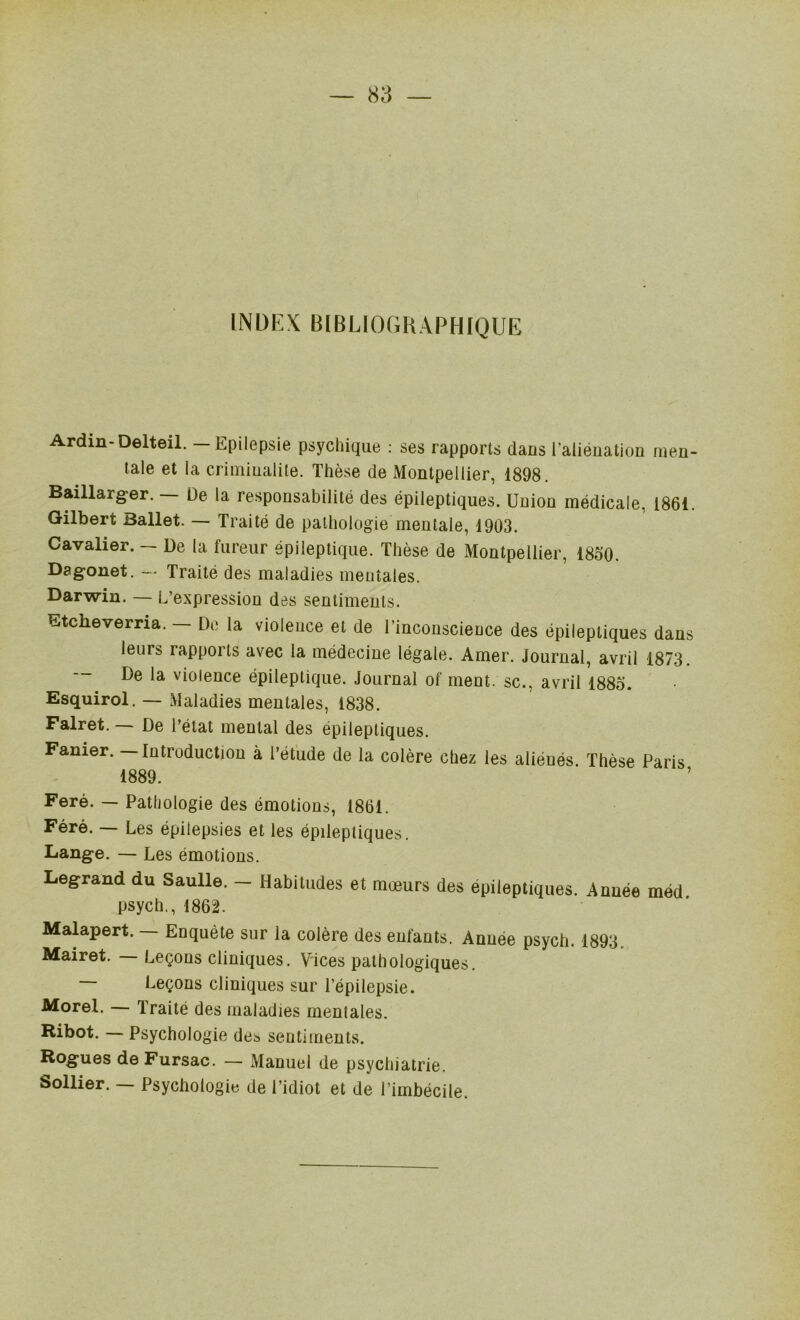 INDEX B[BL10GHAPHIQUE Ardin-Delteil. — Epilepsie psychique : ses rapports dans l’alieuation men- tale et la criminalité. Thèse de Montpellier, 1898. Baillarger. De la responsabilité des épileptiques. Union médicale, 1861. Gilbert Ballet. — Traité de pathologie mentale, 1903. Cavalier. — De la fureur épileptique. Thèse de Montpellier, 1850. Dagonet. — Traité des maladies mentales. Darwin. — L’expression des sentiments. Etcheverria. — De la violence et de l’inconscience des épileptiques dans leurs rapports avec la médecine légale. Amer. Journal, avril 1873. De la violence épileptique. Journal of ment, sc., avril 1885. Esquirol. — Maladies mentales, 1838. Falret. — De l’état mental des épileptiques. Fanier. — Introduction à l’étude de la colère chez les aliénés Thèse Paris 1889. Feré. — Pathologie des émotions, 1861. Féré. — Les épilepsies et les épileptiques. Lange. — Les émotions. Legrand du Saulle. - Habiludes et mœurs des épileptiques. Année méd psych., 1862. Malapert. — Enquête sur la colère des enfants. Année psych. 1893. Mairet. Leçons cliniques. Vices pathologiques. Leçons cliniques sur l’épilepsie. Morel. — Traité des maladies mentales. Ribot. — Psychologie des sentiments. Rognes de Fursac. — Manuel de psychiatrie. Sollier. Psychologie de l’idiot et de l’imbécile.