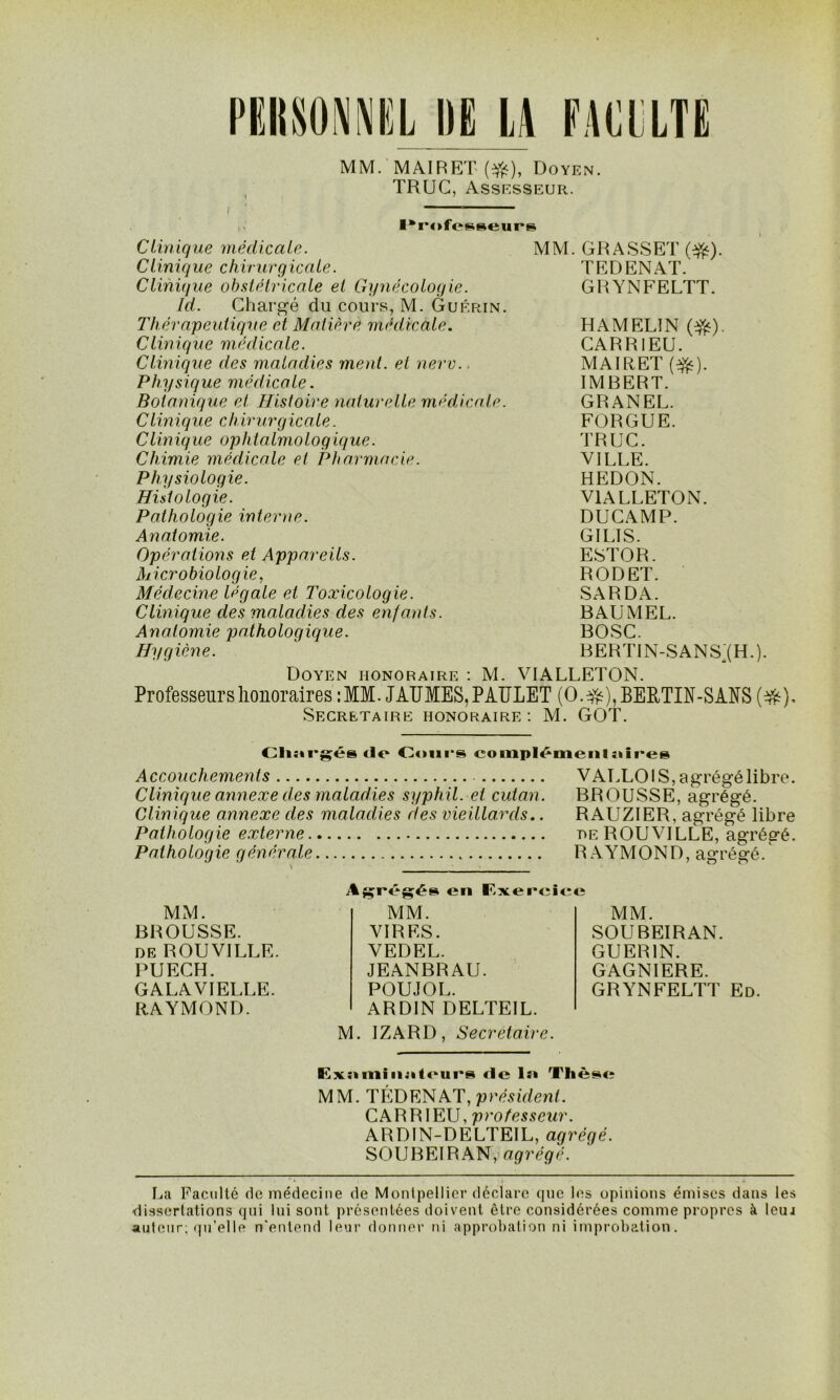 MM. MAIRET (#), Doyen. TRUC, Assesseur. lkrofe^eurs Clinique médicale. MM. GRASSET (#). Clinique chivurgicale. TEDENAT. Clinique obstétricale et Gynécologie. GRYNFELTT. Id. Chargé du cours, M. Guérin. Thérapeutique et Matière médicale. HAMELIN (•&). Clinique médicale. CARRIEU. Clinique des maladies ment, et nerv. ■ MAIRET (efc). Physique médicale. IMBERT. Botanique et Histoire naturelle médicale. GRANEL. Clinique chirurgicale. FORGUE. Clinique ophtalmologique. TRUC. Chimie médicale et Pharmacie. VILLE. Physiologie. HEDON. Histologie. VIALLETON. Pathologie interne. DUCAMP. Anatomie. GILIS. Opérations et Appareils. ESTOR. Microbiologie, Médecine légale et Toxicologie. RODET. SARDA. Clinique des maladies des enfants. BAUMEL. Anatomie pathologique. BOSC. Hygiène. BERTIN-SANS (H.). Doyen honoraire : M. VIALLETON. Professeurs honoraires : MM. JAÏÏMES, PATJLET (O. #), BEPTIN-SANS (#), SECRETAIRE HONORAIRE: M. GOT. Chargés de Oonrs complémenlaires Accouchements Clinique annexe des maladies syphil. et cutan. Clinique annexe des maladies des vieillards.. Pathologie externe Pathologie générale VAULOI S, agrégé libre. BROUSSE, agrégé. RAUZIER, agrégé libre he ROUVILLE, agrégé. RAYMOND, agrégé. MM. BROUSSE. de ROUVILLE. PUECH. GALAVIELLE. RAYMOND. Agrégés en Exereiee MM. VIRES. VEDEL. JEANBRAU. POUJOL. ARD1N DELTEIL. MM. SOUBEIRAN. GUERIN. GAGNIERE. GRYNFELTT Ed. M. 1ZARD, Secrétaire. Examinalours de 1 a Thèse MM. TÉDENAT, président. CAR RI EU, professeur. ARDIN-DELTEIL, agrégé. SOUBEIRAN, agrégé. La Faculté de médecine de Montpellier déclare que les opinions émises dans les dissertations qui lui sont présentées doivent être considérées comme propres à leui auteur; qu’elle n'entend leur donner ni approbation ni improbation.