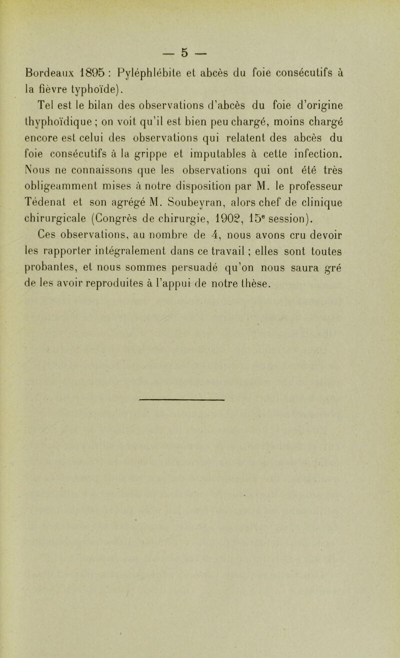 Bordeaux 1895 : Pyléphlébite et abcès du foie consécutifs à la fièvre typhoïde). Tel est le bilan des observations d’abcès du foie d’origine thyphoïdique ; on voit qu’il est bien peu chargé, moins chargé encore est celui des observations qui relatent des abcès du foie consécutifs à la grippe et imputables à cette infection. Nous ne connaissons que les observations qui ont été très obligeamment mises à notre disposition par M. le professeur Tédenat et son agrégé M. Soubeyran, alors chef de clinique chirurgicale (Congrès de chirurgie, 1902, 15e session). Ces observations, au nombre de 4, nous avons cru devoir les rapporter intégralement dans ce travail ; elles sont toutes probantes, et nous sommes persuadé qu’on nous saura gré de les avoir reproduites à l’appui de notre thèse.