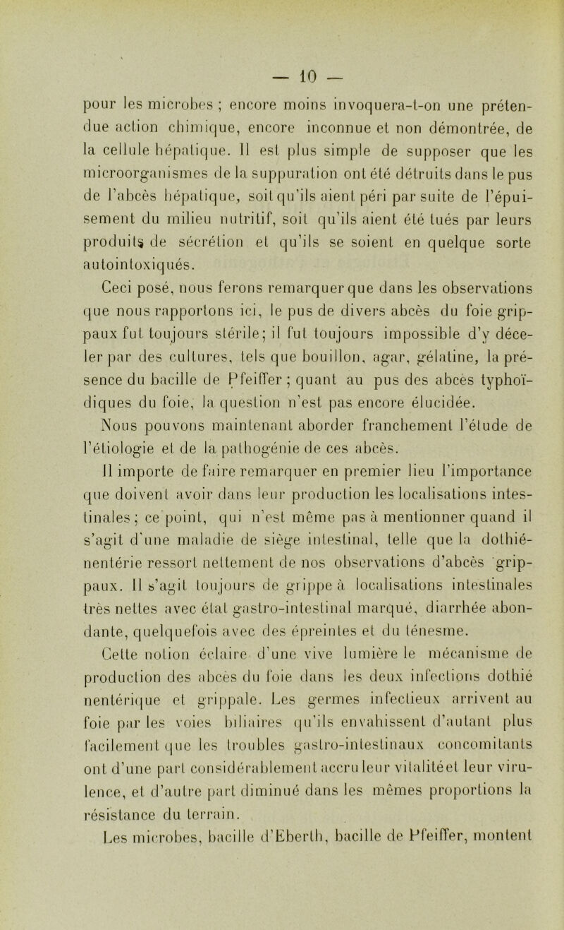 pour les microbes ; encore moins invoquera-t-on une préten- due action chimique, encore inconnue et non démontrée, de la cellule hépatique. 11 est plus simple de supposer que les microorganismes de la suppuration ont été détruits dans le pus de l’abcès hépatique, soit qu’ils aient péri par suite de l’épui- sement du milieu nutritif, soit qu’ils aient été tués par leurs produits de sécrétion et qu’ils se soient en quelque sorte autointoxiqués. Ceci posé, nous ferons remarquer que dans les observations que nous rapportons ici, le pus de divers abcès du foie grip- paux fut toujours stérile; il fut toujours impossible d’y déce- ler par des cultures, tels que bouillon, agar, gélatine, la pré- sence du bacille de Pfeiffer; quant au pus des abcès typhoï- diques du foie, la question n’est pas encore élucidée. Nous pouvons maintenant aborder franchement l’étude de l’étiologie et de la pathogénie de ces abcès. 11 importe de faire remarquer en premier lieu l’importance que doivent avoir dans leur production les localisations intes- tinales; ce point, qui n’est même pas à mentionner quand il s’agit d'une maladie de siège intestinal, telle que la dothié- nentérie ressort nettement de nos observations d’abcès grip- paux. 11 s’agit toujours de grippe à localisations intestinales très nettes avec état gastro-intestinal marqué, diarrhée abon- dante, quelquefois avec des épreintes et du ténesme. Cette notion éclaire d’une vive lumière le mécanisme de production des abcès du foie dans les deux infections dothié nentérique et grippale. Les germes infectieux arrivent au foie par les voies biliaires qu’ils envahissent d’autant plus facilement que les troubles gastro-intestinaux concomitants ont d’une part considérablement accru leur vilalitéet leur viru- lence, et d’autre part diminué dans les mêmes proportions la résistance du terrain. Les microbes, bacille d’Eberth, bacille de Pfeiffer, montent