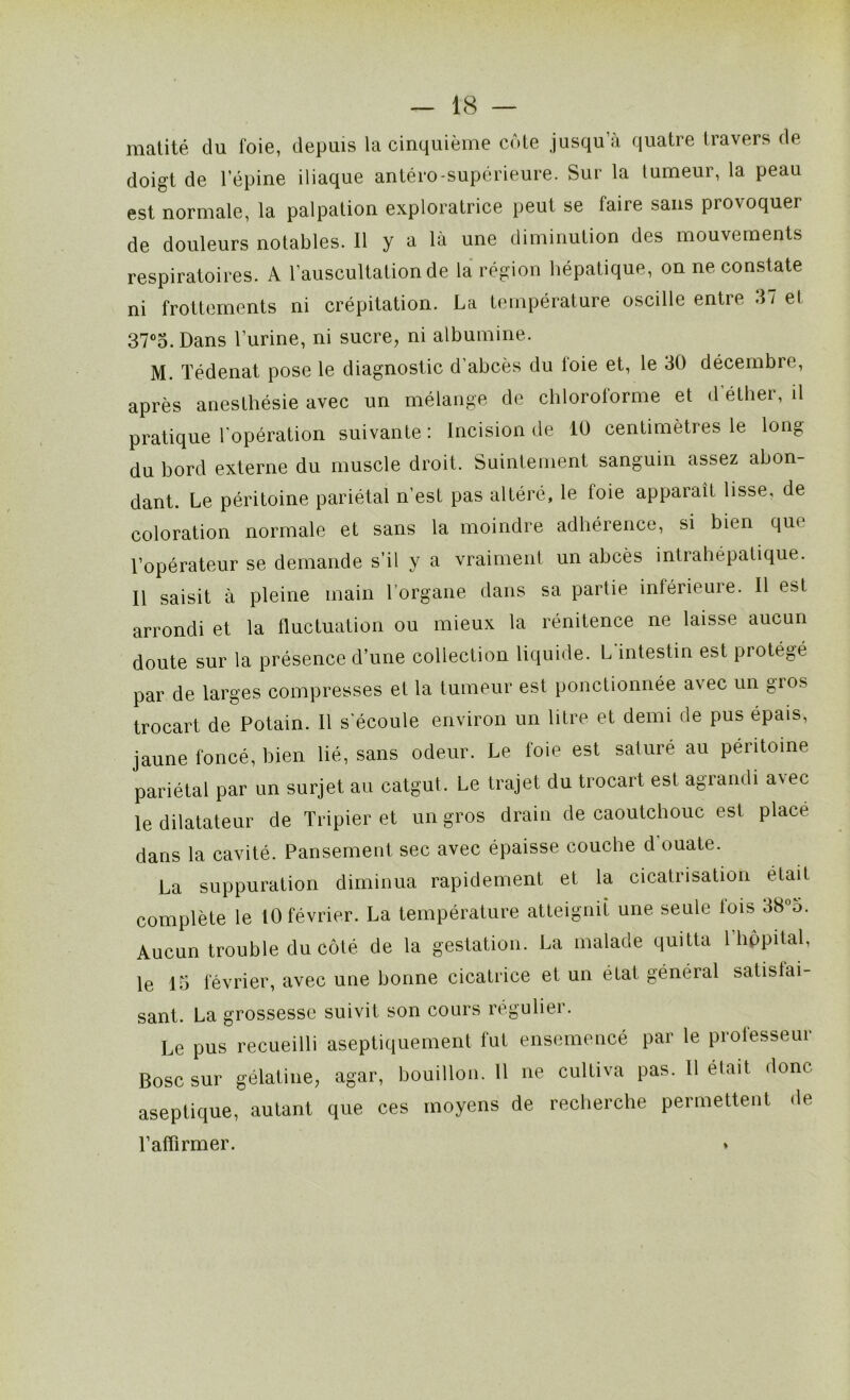 matité du l'oie, depuis la cinquième côte jusqu’à quatre travers de doigt de l’épine iliaque antéro-supérieure. Sur la tumeur, la peau est normale, la palpation exploratrice peut se faire sans provoquer de douleurs notables. Il y a là une diminution des mouvements respiratoires. A l’auscultation de la région hépatique, on ne constate ni frottements ni crépitation. La température oscille entre 37 et 37°5. Dans l’urine, ni sucre, ni albumine. M. Tédenat pose le diagnostic d’abcès du foie et, le 30 décembre, après anesthésie avec un mélange de chloroforme et d éther, il pratique l’opération suivante : Incision de 10 centimètres le long du bord externe du muscle droit. Suintement sanguin assez abon- dant. Le péritoine pariétal n’est pas altéré, le foie apparaît lisse, de coloration normale et sans la moindre adhérence, si bien que l’opérateur se demande s’il y a vraiment un abcès intrahépatique. Il saisit à pleine main l’organe dans sa partie inférieure. Il est arrondi et la fluctuation ou mieux la rénitence ne laisse aucun doute sur la présence d’une collection liquide. L intestin est protégé par de larges compresses et la tumeur est ponctionnée avec un gios trocart de Potain. Il s’écoule environ un litre et demi de pus épais, jaune foncé, bien lié, sans odeur. Le foie est saturé au péritoine pariétal par un surjet au catgut. Le trajet du trocart est agrandi a\ec le dilatateur de Tripier et un gros drain de caoutchouc est place dans la cavité. Pansement sec avec épaisse couche d ouate. La suppuration diminua rapidement et la cicatrisation était complète le 10 février. La température atteignit une seule fois 38°5. Aucun trouble du côté, de la gestation. La malade quitta 1 hôpital, le 15 février, avec une bonne cicatrice et un état général satisfai- sant. La grossesse suivit son cours régulier. Le pus recueilli aseptiquement fut ensemencé par le professeur Bosc sur gélatine, agar, bouillon. 11 ne cultiva pas. Il était donc- aseptique, autant que ces moyens de recherche permettent de l’affirmer.