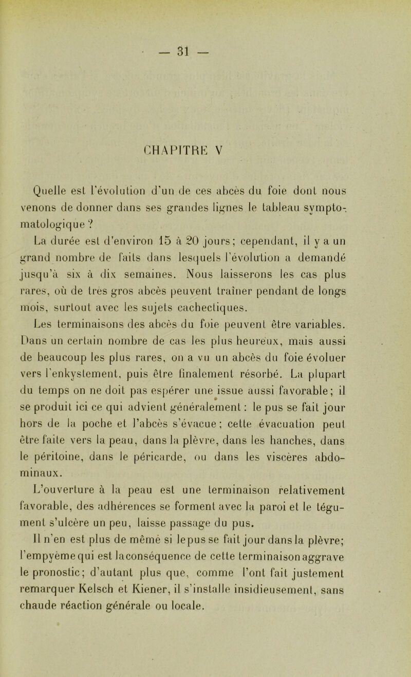 CHAPITRE V Quelle est révolution d'un de ces abcès du foie dont nous venons de donner dans ses grandes lignes le tableau sympto- matologique ? La durée est d'environ 15 à 20 jours; cependant, il y a un grand nombre de faits dans lesquels l’évolution a demandé jusqu’à six à dix semaines. Nous laisserons les cas plus rares, où de très gros abcès peuvent traîner pendant de longs mois, surtout avec les sujets cachectiques. Les terminaisons des abcès du foie peuvent être variables. Dans un certain nombre de cas les plus heureux, mais aussi de beaucoup les plus rares, on a vu un abcès du foie évoluer vers l’enkystement, puis être finalement résorbé. La plupart du temps on ne doit pas espérer une issue aussi favorable; il se produit ici ce qui advient généralement : le pus se fait jour hors de la poche et l’abcès s’évacue; cette évacuation peut être faite vers la peau, dans la plèvre, dans les hanches, dans le péritoine, dans le péricarde, ou dans les viscères abdo- minaux. L’ouverture à la peau est une terminaison relativement favorable, des adhérences se forment avec la paroi et le tégu- ment s’ulcère un peu, laisse passage du pus. Il n’en est plus de même si lepus se fait jour dans la plèvre; l’empyèmequi est laconséquence de cette terminaison aggrave le pronostic ; d’autant plus que, comme l’ont fait justement remarquer Kelsch et Kiener, il s’installe insidieusement, sans chaude réaction générale ou locale.