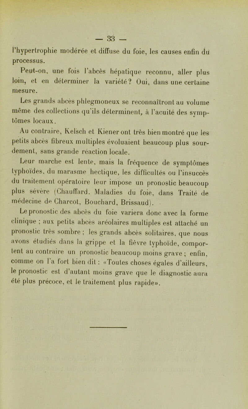 l’hypertrophie modérée et diffuse du foie, les causes enfin du processus. Peut-on, une fois l’abcès hépatique reconnu, aller plus loin, et en déterminer la variété? Oui, dans une certaine mesure. Les grands abcès phlegmoneux se reconnaîtront au volume même des collections qu’ils déterminent, à l’acuité des symp- tômes locaux. Au contraire, Kelsch et Kieneront très bien montré que les petits abcès fibreux multiples évoluaient beaucoup plus sour- dement, sans grande réaction locale. Leur marche est lente, mais la fréquence de symptômes typhoïdes, du marasme hectique, les difficultés ou l’insuccès du traitement opératoire leur impose un pronostic beaucoup plus sévère (Chauffard. Maladies du foie, dans Traité de médecine de Charcot, Bouchard, Brissaud). - Le pronostic des abcès du foie variera donc avec la forme clinique ; aux petits abcès aréolaires multiples est attaché un pronostic très sombre ; les grands abcès solitaires, que nous avons étudiés dans la grippe et la fièvre typhoïde, compor- tent au contraire un pronostic beaucoup moins grave ; enfin, comme on 1 a fort bien dit : « foutes choses égales d’ailleurs, le pronostic est d’autant moins grave que le diagnostic aura été plus précoce, et le traitement plus rapide».