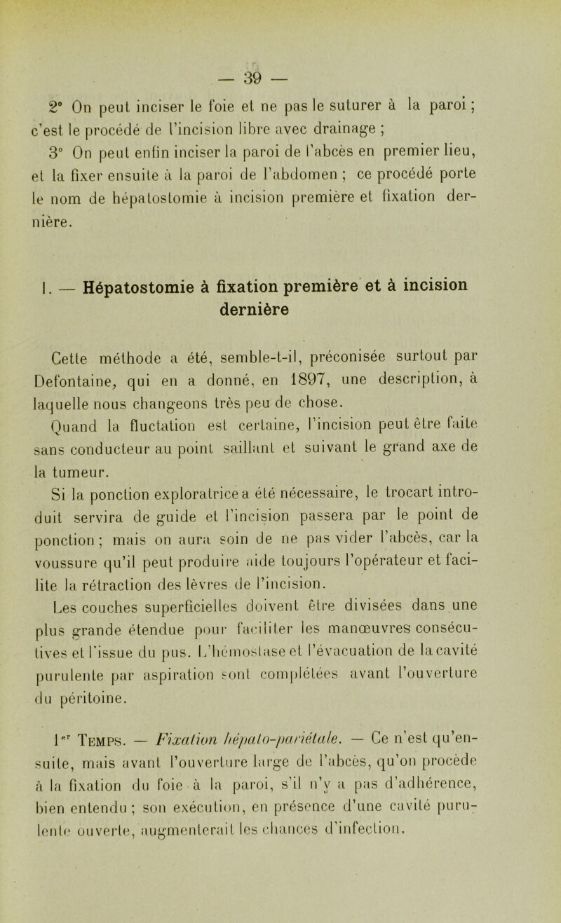 2° On peut inciser le foie et ne pas le suturer à la paroi ; c’est, le procédé de l’incision libre avec drainage ; 3° On peut enfin inciser la paroi de l’abcès en premier lieu, et la fixer ensuite à la paroi de l’abdomen ; ce procédé porte le nom de hépatostomie à incision première et fixation der- nière. I. — Hépatostomie à fixation première et à incision dernière Cette méthode a été, semble-t-il, préconisée surtout par Defontaine, qui en a donné, en 1897, une description, à laquelle nous changeons très peu de chose. Quand la fluctation est certaine, l’incision peut être faite sans conducteur au point saillant et suivant le grand axe de la tumeur. Si la ponction exploratrice a été nécessaire, le trocart intro- duit servira de guide et l’incision passera par le point de ponction ; mais on aura soin de ne pas vider l’abcès, car la voussure qu’il peut produire aide toujours l’opérateur et 1 aci— lite la rétraction des lèvres de l’incision. Les couches superficielles doivent être divisées dans une plus grande étendue pour faciliter les manœuvres consécu- tives et l'issue du pus. L’hémoslase et l’évacuation de la cavité purulente par aspiration sont complétées avant l’ouverture du péritoine. 1er Temps. — Fixation hépato-pariétale. — Ce n’est qu’en- suite, mais avant l’ouverture large de l’abcès, qu’on procède à la fixation du foie à la paroi, s’il n’v a pas d adhérence, bien entendu; son exécution, en présence d’une cavité puru- lente ouverte, augmenterait les chances d’infection.