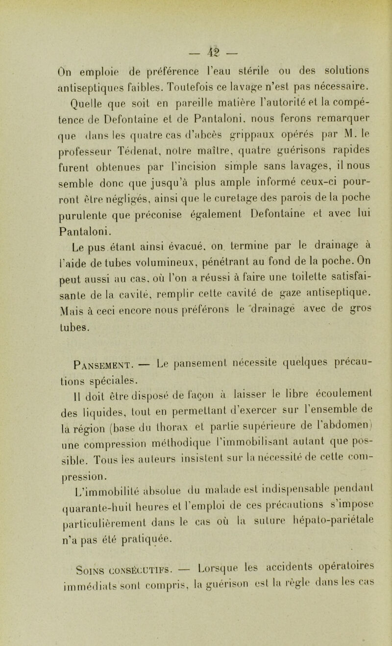 On emploie de préférence l’eau stérile ou des solutions antiseptiques faibles. Toutefois ce lavage n’est pas nécessaire. Quelle que soit en pareille matière l’autorité et la compé- tence de Defontaine et de Pantaloni, nous ferons remarquer que dans les quatre cas d’abcès grippaux opérés par M. le professeur Tédenat, notre maître, quatre guérisons rapides furent obtenues par l’incision simple sans lavages, il nous semble donc que jusqu’à plus ample informé ceux-ci pour- ront être négligés, ainsi que le curetage des parois de la poche purulente que préconise également Defontaine et avec lui Pantaloni. Le pus étant ainsi évacué, on termine par le drainage à l’aide de tubes volumineux, pénétrant au fond de la poche. On peut aussi au cas, où l’on a réussi à faire une toilette satisfai- sante delà cavité, remplir cette cavité de gaze antiseptique. Mais à ceci encore nous préférons le drainage avec de gros tubes. Pansement. — Le pansement nécessite quelques précau- tions spéciales. 11 doit être disposé de façon à laisser le libre écoulement des liquides, tout en permettant d’exercer sur l’ensemble de la région (base du thorax et partie supérieure de l’abdomen i une compression méthodique l’immobilisant autant que pos- sible. Tous les auteurs insistent sur la nécessité de cette com- pression. L’immobilité absolue du malade est indispensable pendant quarante-huit heures et l’emploi de ces précautions s impose particulièrement dans le cas où la suture hépato-pailétale n’a pas été pratiquée. Soins consécutifs. — immédiats sont compris, Lorsque les accidents opératoires la guérison est la règle dans les cas