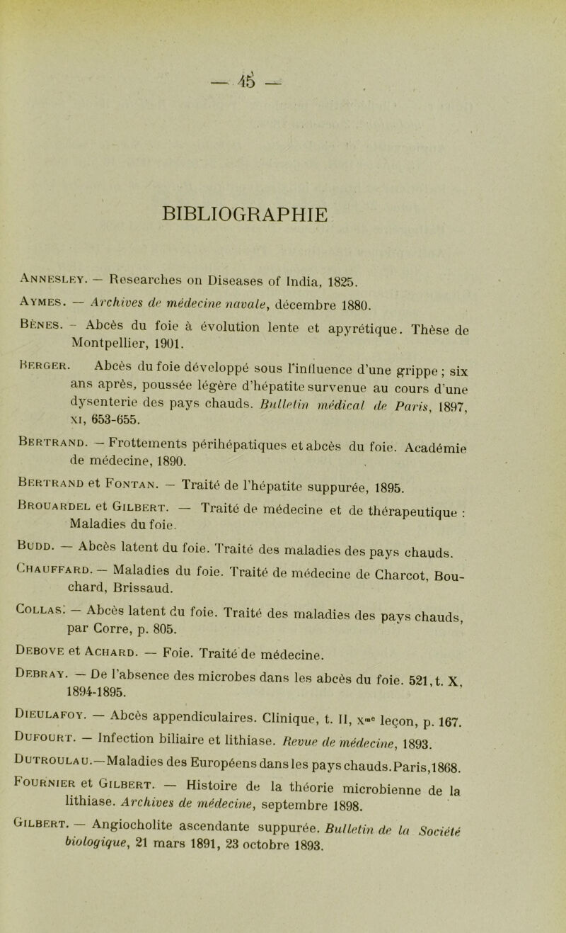 â& — BIBLIOGRAPHIE Annesley. — Researches on Diseases of India, 1825. Aymes. — Archives de médecine navale, décembre 1880. Bènes. - Abcès du foie à évolution lente et apyrétique. Thèse de Montpellier, 1901. Berger. Abcès du foie développé sous Finiluence d’une grippe ; six ans après, poussée légère d’hépatite survenue au cours d’une dysenterie des pays chauds. Bulletin médical de Paris, 1897 xi, 653-655. Bertrand. — Frottements périhépatiques et abcès du foie. Académie de médecine, 1890. Bertrand et Fontan. — Traité de l’hépatite suppurée, 1895. Brouardel et Gilbert. - Traité de médecine et de thérapeutique : Maladies du foie. Budd. — Abcès latent du foie. Traité des maladies des pays chauds. Chauffard. — Maladies du foie. Traité de médecine de Charcot, Bou- chard, Brissaud. Collas. — Abcès latent du foie. Traité des maladies des pays chauds, par Corre, p. 805. Debove et Achard. — Foie. Traité de médecine. Debray. — De 1 absence des microbes dans les abcès du foie 521 t X 1894-1895. Dieulafoy. — Abcès appendiculaires. Clinique, t. II, x™e leçon, p. 167. Dufour r. — Infection biliaire et lithiase. Revue de médecine, 1893. Dutroulau.—Maladies des Européens dans les pays chauds.Paris,1868. Fournier et Gilbert. — Histoire de la théorie microbienne de la lithiase. Archives de médecine, septembre 1898. Gilbert. — Angiocholite ascendante suppurée. Bulletin de la Société