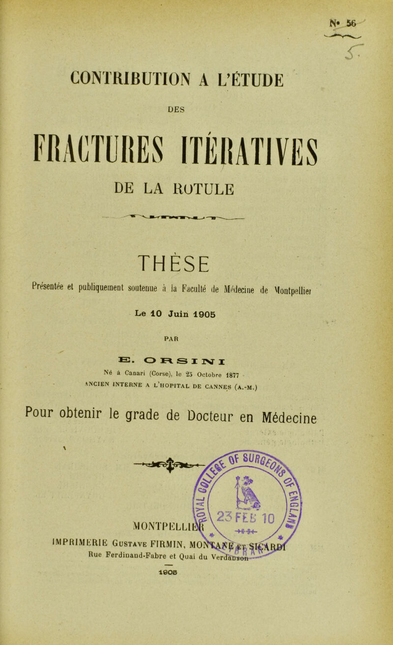 CONTRIBUTION A L’ÉTUDE DES DE LA ROTULE THÈSE Présentée et publiquement soutenue à la Faculté de Médecine de Montpellier Le 10 Juin 1905 PAR E. ORSINI Né à Canari (Corse), le 25 Octobre 1877 ANCIEN INTERNE A L’HOPITAL DE CANNES (a.-M.) Pour obtenir le grade de Docteur en Médecine MONTPIiLLl IMPRIMERIE Gustave FIRMÏN, MO Rue Ferdiûand-Fabre et Quai du Ve îeoB