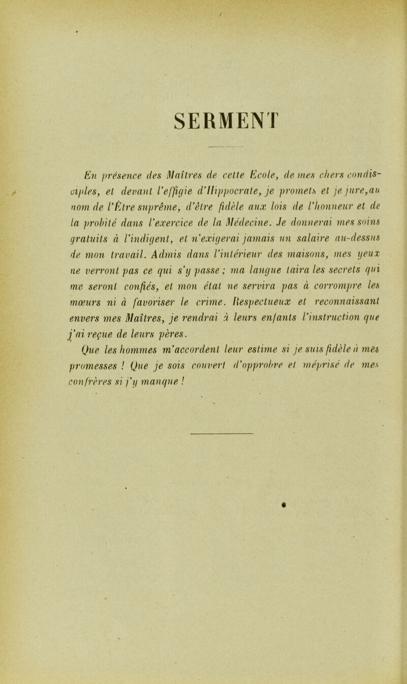 SERMENT En présence des Maîtres de cette Ecole, de mes chers condis- ciples, et devant l’effigie d’Hippocrate, je promets et je jure,au nom de VÊtre suprême, d’être fidèle aux lois de l* honneur et de la probité dans l’exercice de la Médecine. Je donnerai mes soins gratuits à l’indigent, et n’exigerai jamais un salaire au-dessus de mon travail. Admis dans l’intérieur des maisons, mes geux ne verront pas ce qui s’y passe ; ma langue taira les secrets qui me seront confiés, et mon état ne servira pas à corrompre les moeurs ni à favoriser le crime. Respectueux et reconnaissant envers mes Maîtres, je rendrai à leurs enfants l’instruction que j’ai reçue de leurs pères. Que les hommes m’accordent leur estime si je suis fidèle à mes promesses ! Que je sois couvert d’opprobre et méprisé de mes con frères si j’y manque !