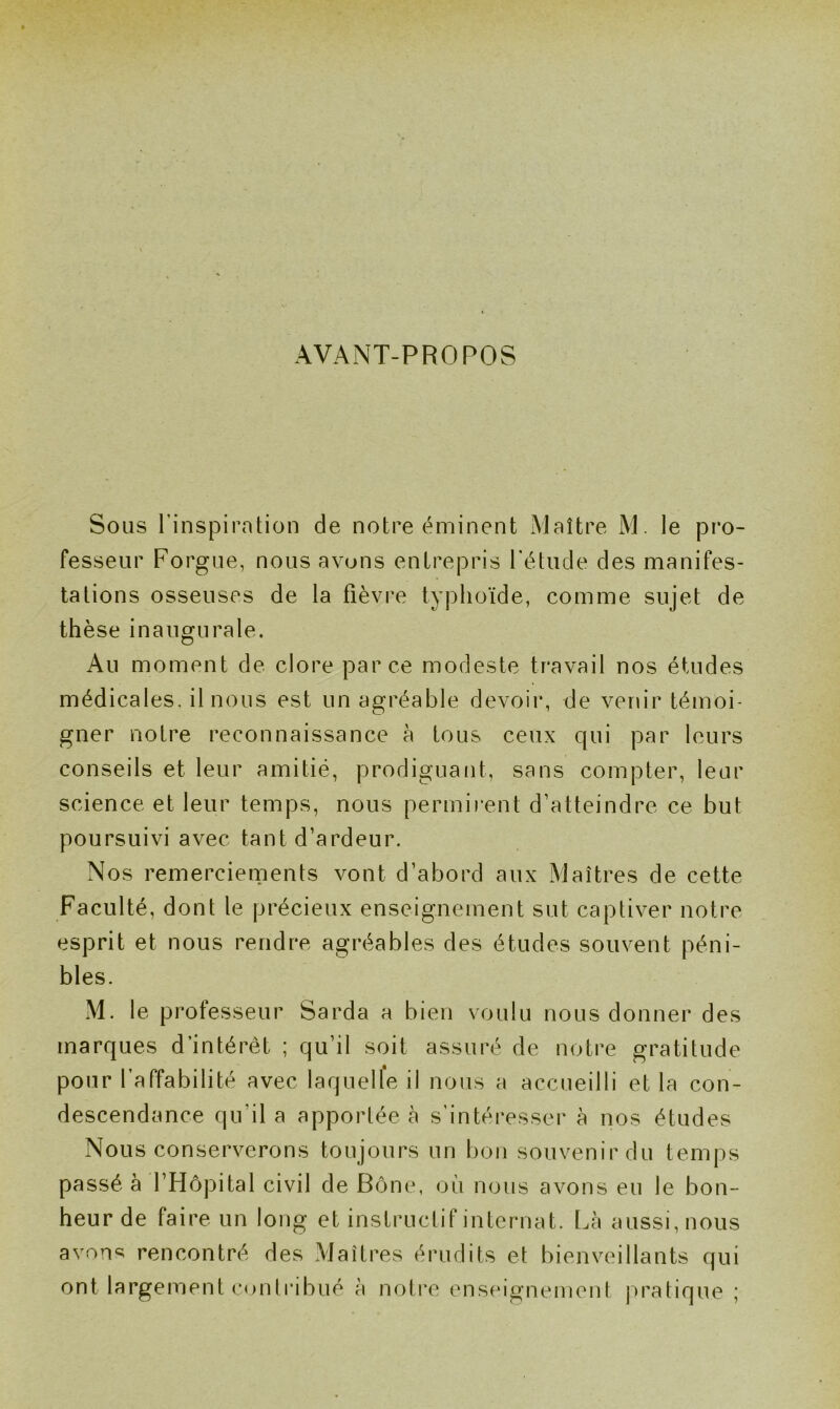 AVANT-PROPOS Sous l'inspiration de notre éminent Maître M le pro- fesseur Forgue, nous avons entrepris l'étude des manifes- tations osseuses de la fièvre typhoïde, comme sujet de thèse inaugurale. Au moment de clore parce modeste travail nos études médicales, il nous est un agréable devoir, de venir témoi- gner notre reconnaissance à fous ceux qui par leurs conseils et leur amitié, prodiguant, sans compter, leur science et leur temps, nous permirent d’atteindre ce but poursuivi avec tant d’ardeur. Nos remerciements vont d’abord aux Maîtres de cette Faculté, dont le précieux enseignement sut captiver notre esprit et nous rendre agréables des études souvent péni- bles. M. le professeur Sarda a bien voulu nous donner des marques d’intérêt ; qu’il soit assuré de notre gratitude pour l’affabilité avec laquelle il nous a accueilli et la con- descendance qu'il a apportée à s’intéresser à nos études Nous conserverons toujours un bon souvenir du temps passé à l’Hôpital civil de Bône, où nous avons eu le bon- heur de faire un long et instructif internat. Là aussi, nous avons rencontré des Maîtres érudits et bienveillants qui ont largement contribué à notre enseignement pratique ;