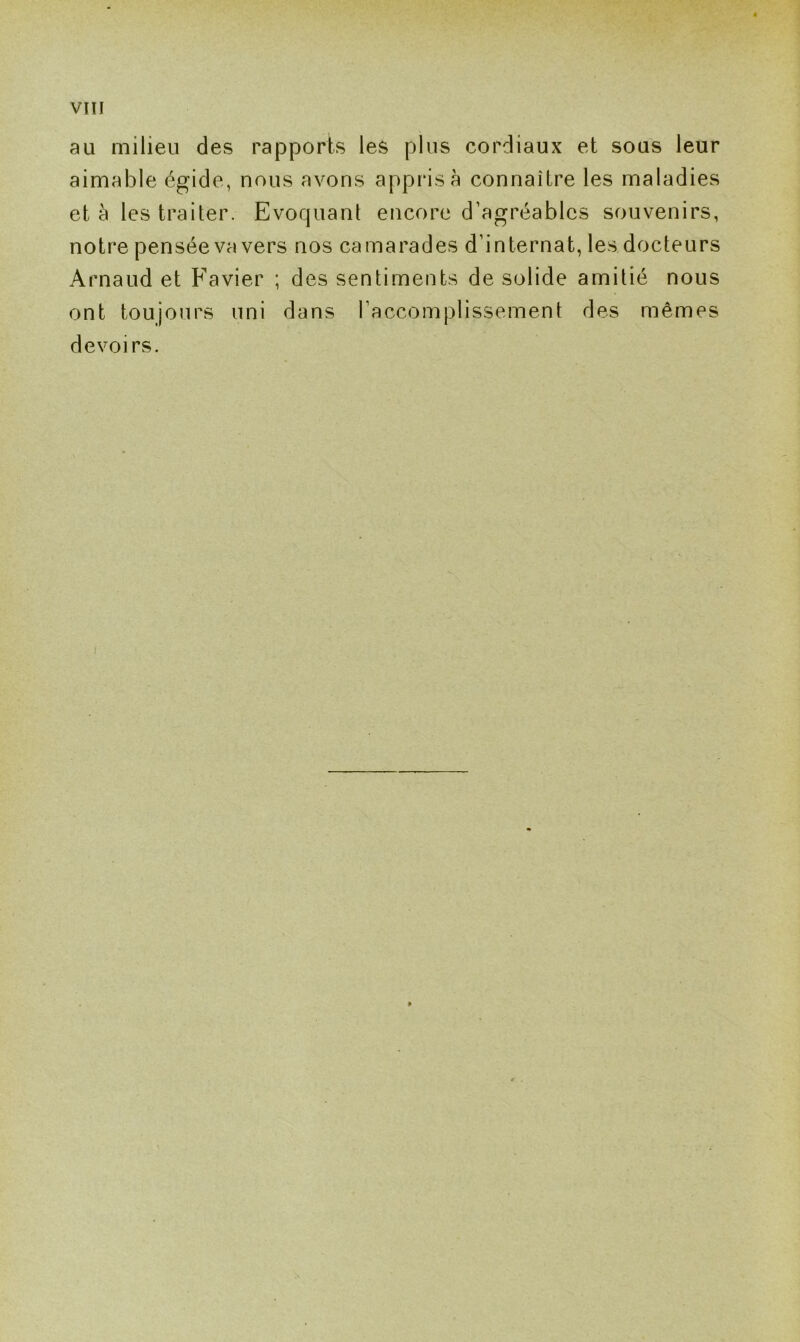 au milieu des rapports les plus cordiaux et sous leur aimable égide, nous avons appris à connaître les maladies et à les traiter. Evoquant encore d’agréables souvenirs, notre pensée va vers nos camarades d’internat, les docteurs Arnaud et Favier ; des sentiments de solide amitié nous ont toujours uni dans l’accomplissement des mêmes devoirs.