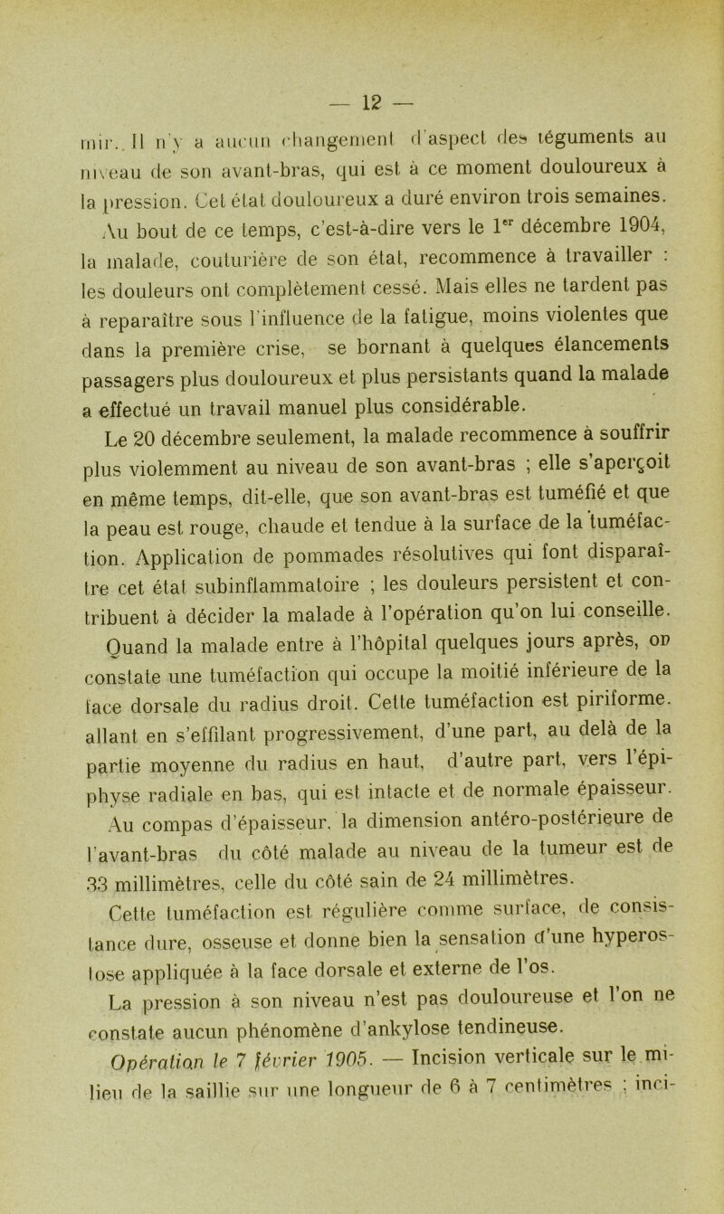 mir. Il n'v a aucun changement d aspect des téguments au niveau de son avant-bras, qui est à ce moment douloureux à la pression. Cet état douloureux a duré environ trois semaines. Au bout de ce temps, c’est-à-dire vers le 1er décembre 1904, la malade, couturière de son état, recommence à travailler : les douleurs ont complètement cessé. Mais elles ne tardent pas à reparaître sous l’influence de la fatigue, moins violentes que dans la première crise, se bornant à quelques élancements passagers plus douloureux et plus persistants quand la malade a effectué un travail manuel plus considérable. Le 20 décembre seulement, la malade recommence à souffrir plus violemment au niveau de son avant-bras ; elle s apciçoit en même temps, dit-elle, que son avant-bras est tuméfié et que la peau est rouge, chaude et tendue à la surface de la tuméfac- tion. Application de pommades résolutives qui font disparaî- tre cet état subinflammatoire ; les douleurs persistent et con- tribuent à décider la malade à l’opération qu’on lui conseille. Quand la malade entre à l’hôpital quelques jours après, od constate une tuméfaction qui occupe la moitié inférieure de la face dorsale du radius droit. Cette tuméfaction est piriforme. allant en s’effilant progressivement, d’une part, au delà de la partie moyenne du radius en haut, d autre part, vers 1 épi- physe radiale en bas, qui est intacte et de normale épaisseui. Au compas d’épaisseur, la dimension antéro-postérieure de l’avant-bras du côté malade au niveau de la tumeur est de 33 millimètres, celle du côté sain de 24 millimètres. Cette tuméfaction est régulière comme surface, de consis- tance dure, osseuse et donne bien la sensation et une hyperos- lose appliquée à la face dorsale et externe de l’os. La pression à son niveau n’est pas douloureuse et 1 on ne constate aucun phénomène d’ankylose tendineuse. Opératian le 7 février 1905. — Incision verticale sur le mi- lieu de la saillie sur une longueur de 6 à 7 centimètres ; inci-