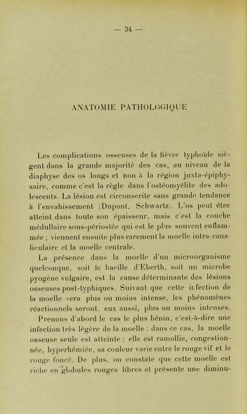 ANATOMIE PATHOLOGIQUE Les complications osseuses de la lièvre typhoïde siè- gent dans la grande majorité des cas, au niveau de la diaphyse des os longs et non à la région juxta-épiphy- saire, comme c’est la règle dans l’ostéomyélite des ado- lescents. La lésion est circonscrite sans grande tendance à l’envahissement (Dupont, Schwartz). L’os peut être atteint dans toute son épaisseur, mais c’est la couche médullaire sous-périostée qui est le plus souvent enflam- mée ; viennent ensuite plus rarement la moelle intra-cana liculaire et la moelle centrale. La présence dans la moelle d’un microorganisme quelconque, soit le bacille d’Eberth, soit un microbe pyogène vulgaire, est la cause déterminante des lésions osseuses post-typhiques. Suivant que cette infection de la moelle sera plus ou moins intense, les phénomènes réactionnels seront, eux aussi', plus ou moins intenses. Prenons d’abord le cas le plus bénin, c'est-à-dire une infection très légère de la moelle : dans ce cas, la moelle osseuse seule est atteinte ; elle est ramollie, congestion- née, hyperhémiée, sa couleur varie entre le rouge vit et le rouge foncé. De plus, on constate que cette moelle est riche en globules rouges libres et présente une diminu-