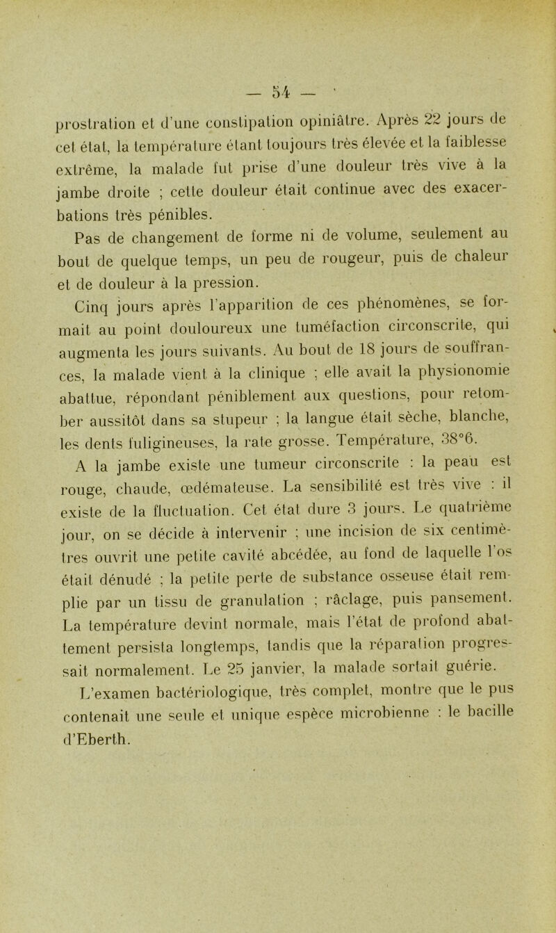 prostration et d’une constipation opiniâtre. Après 22 jours de cet état, la température étant toujours très élevée et la faiblesse extrême, la malade fut prise d’une douleur très vive à la jambe droite ; cette douleur était continue avec des exacei- bations très pénibles. Pas de changement de forme ni de volume, seulement au bout de quelque temps, un peu de rougeur, puis de chaleur et de douleur à la pression. Cinq jours après l’apparition de ces phénomènes, se for- mait au point douloureux une tuméfaction circonscrite, qui augmenta les jours suivants. Au bout de 18 jours de souffran- ces, la malade vient à la clinique ; elle avait la physionomie abattue, répondant péniblement aux questions, pour retom- ber aussitôt dans sa stupeur ; la langue était sèche, blanche, les dents fuligineuses, la rate grosse. Température, 38 6. A la jambe existe une tumeur circonscrite : la peau est rouge, chaude, œdémateuse. La sensibilité est très vive : il existe de la fluctuation. Cet état dure 3 jours. Le quatiième jour, on se décide à intervenir ; une incision de six centimè- tres ouvrit une petite cavité abcédée, au fond de laquelle 1 os était dénudé ; la petite perte de substance osseuse était rem- plie par un tissu de granulation ; raclage, puis pansement. La température devint normale, mais 1 état de profond abat- tement persista longtemps, tandis que la réparation progres- sait normalement. Le 25 janvier, la malade sortait guérie. L’examen bactériologique, très complet, montre que le pus contenait une seule et unique espèce microbienne : le bacille d’Eberth.