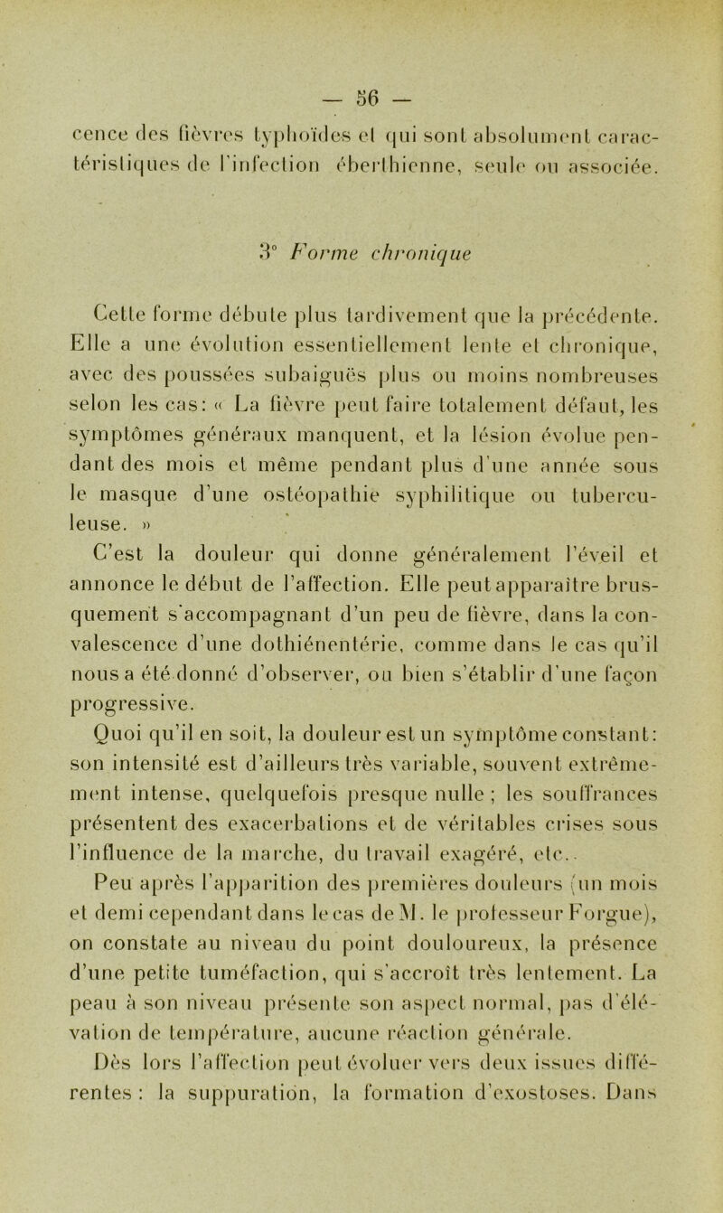 cence des fièvres typhoïdes el qui sont absolument carac- téristiques de rinfection éberthienne, seule ou associée. 3° Forme chronique Cette forme débute plus tardivement que la précédente. Elle a une évolution essentiellement lente et chronique, avec des poussées subaiguës plus ou moins nombreuses selon les cas: « La fièvre peut faire totalement défaut, les symptômes généraux manquent, et la lésion évolue pen- dant des mois el même pendant plus d’une année sous le masque d’une ostéopathie syphilitique ou tubercu- leuse. » C’est la douleur qui donne généralement l’éveil et annonce le début de l’affection. Elle peut apparaître brus- quement s'accompagnant d’un peu de fièvre, dans la con- valescence d’une dothiénentérie, comme dans Je cas qu’il nous a été donné d’observer, ou bien s’établir d’une façon 7 O progressive. Quoi qu’il en soit, la douleur est un symptôme constant: son intensité est d’ailleurs très variable, souvent extrême- ment intense, quelquefois presque nulle ; les souffrances présentent des exacerbations et de véritables crises sous l’influence de la marche, du travail exagéré, etc.. Peu après l’apparition des premières douleurs (un mois et demi cependant dans lecas de]VJ. le professeur Forgue), on constate au niveau du point douloureux, la présence d’une petite tuméfaction, qui s’accroît très lentement. La peau à son niveau présente son aspect normal, pas d’élé- vation de température, aucune réaction générale. Dès lors l’affection peut évoluer vers deux issues diffé- rentes : la suppuration, la formation d’exostoses. Dans