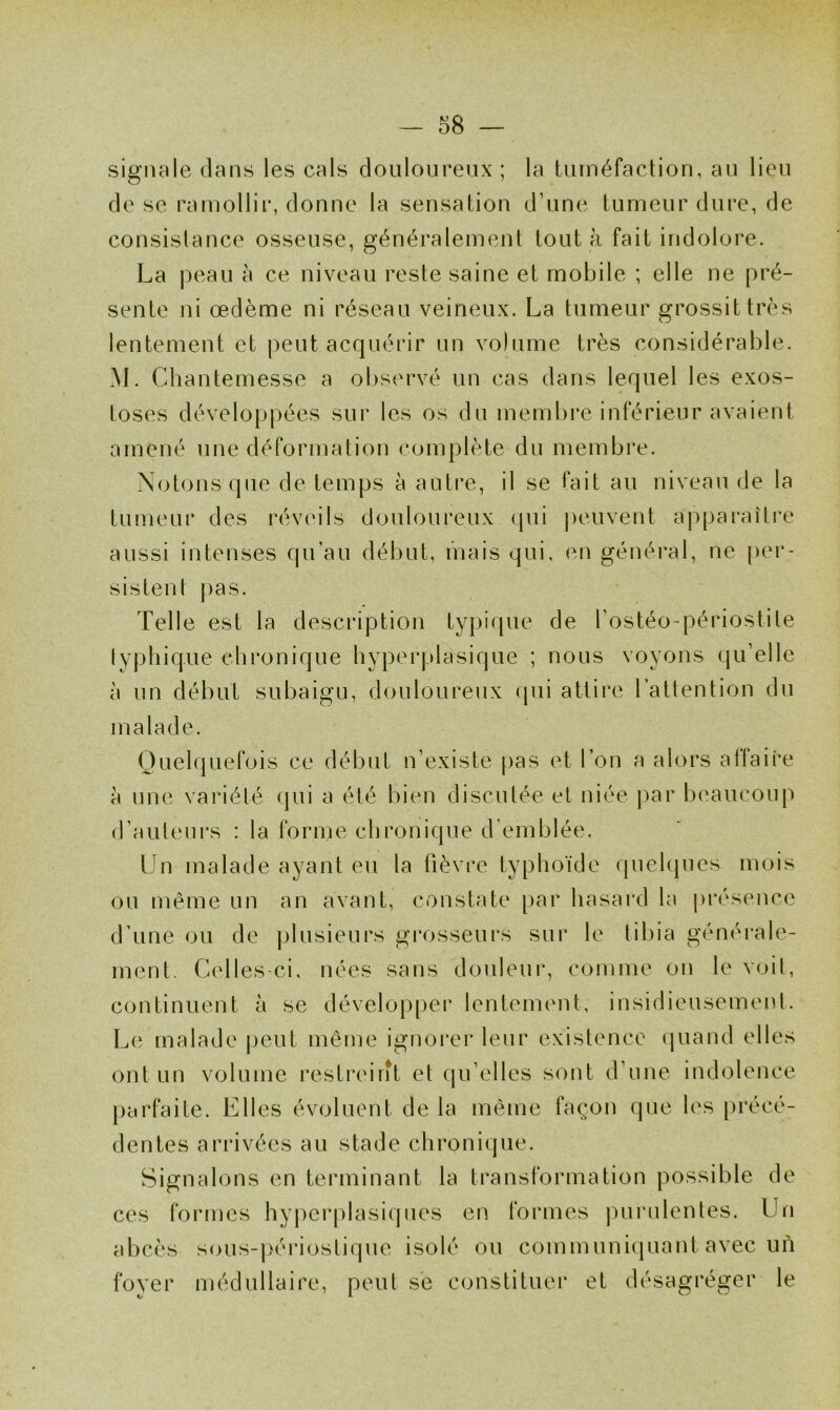 signale dans les cals douloureux ; la tuméfaction, au lieu de se ramollir, donne la sensation d’une tumeur dure, de consistance osseuse, généralement tout à fait indolore. La peau à ce niveau reste saine et mobile ; elle ne pré- sente ni œdème ni réseau veineux. La tumeur grossit très lentement et peut acquérir un volume très considérable. M. Chantemesse a observé un cas dans lequel les exos- toses développées sur les os du membre inférieur avaient amené une déformation complète du membre. Notons que de temps à autre, il se fait au niveau de la tumeur des réveils douloureux qui peuvent apparaître aussi intenses qu’au début, mais qui, en général, ne per- sistent pas. Telle est la description typique de l’ostéo-périostite typhique chronique hyperplasique ; nous voyons qu’elle à un début subaigu, douloureux qui attire l’attention du malade. Quelquefois ce début n’existe pas et l’on a alors affaire à une variété qui a été bien discutée et niée par beaucoup d’auteurs : la forme chronique d’emblée. Un malade ayant eu la fièvre typhoïde quelques mois ou même un an avant, constate par hasard la présence d’une ou de plusieurs grosseurs sur le tibia générale- ment. Celles-ci, nées sans douleur, comme on le voit, continuent à se développer lentement, insidieusement. Le malade peut même ignorer leur existence quand elles ont un volume restreint et qu’elles sont d’une indolence parfaite. Elles évoluent de la même façon que les précé- dentes arrivées au stade chronique. Signalons en terminant la transformation possible de ces formes hyperplasiques en formes purulentes. Un abcès sous-périoslique isolé ou communiquant avec un foyer médullaire, peut se constituer et désagréger le
