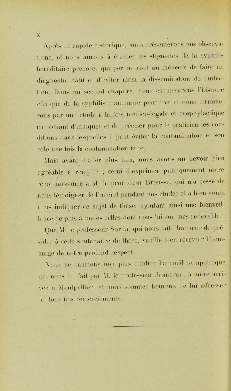 A[)rès lin rapido' liisloriiinc, nous prési'iilci’ons nos observa- lions, cl nous aiii'ons à éliidier les sligmalcs de la syphili> Iiéré(]ilairc précoce, ipii jicrnielli'onl an médecin de faire nn diagnoslic hàlif el d’éviler ainsi la dissérninalion de l’infec- lion. Dans un s(‘cond cliapilre, nous (‘sipiisserons 1 hisloiiM' cliniipie de la s\ plidis inainniairi' priinitiA'e el noii^ bu nun<.‘- rons [lar une élude à la.lois inedico-legale et [)ro])hylacti(pie en làchanl d’indicpiei* el de pi'éciser })our le pi’aticien les con- dilions dans lesipielles il })cul évilei’ la conlaininalion el son rôle une fois la conlaminalion faite. Mais avanl d'aller [)lus loin, nous avons un devoir bien agi’éable à l’eiujdir ; celui d’exjiriiner publiqiieiueut notre reconnaissance à M. le professeur Brousse, qui n a cessé de nous témoigner de rintéi’él pendant nos études el a bien voulu nous indiquer (’e sujet de thèse, ajoutant ainsi une bienveil- lance de plus à toutes celles dont nous lui sommes rede\abhu One M. le professeiu- Sarda, ipii nous fait riionneur de ])ré- ^ider à cette soutenance de thèse, veuille bien recevoir 1 hom- mage de not]‘e profond respect. Xoii'^ ne saurions noji [dus oublier l'accueil syiiqmlbapie ([iii nous fui lad pai‘ M. le prob'sseur .b'anbraii. a noti(' ai i i- \ée à Montp(dliei\ et nous sommes tieurmix de lui adresser ic> tous nos remerciements.