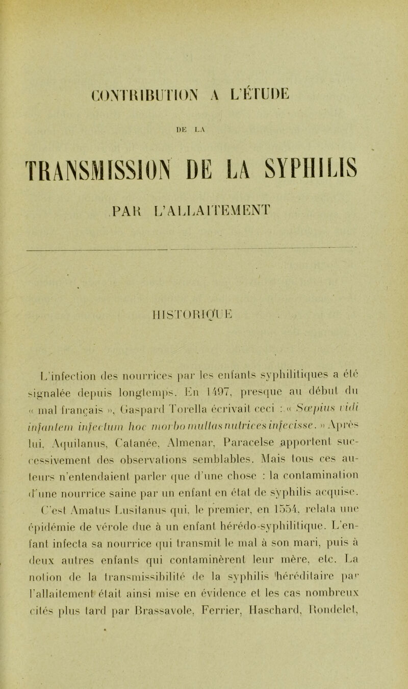 co.NTiuiurnoN a LiîiUDh: DE LA PAH L’AU.AirEMENT lllSTORirniE l^’infection des nourrices pai* les enfants syphililif[ues a été signalée dejniis longlenips. En 1497, prescpie an début du '( mal français )>, Gaspard Porella écrwait ceci : « Sœ/ad/s i idi inf(ml(^m iujechim hoc iu()]d)o iinilhisuulricesinfecisse. >> Api’ès lui, Acpdlanns, Catanée, Almenai’, Paracelse apportent suc- cessivement des observations semblables. Mais tons ces an- leiirs n’entendaient parlei* ((ne d’nne chose : la conlaminalion d'iine nourrice saine pai* nn enfant en état de syphilis accjniscc (est Amatns Tmsilaniis qni, le premier, en 1554, jvlala une é|>idémie de Aéi'ole due à nn enfant hérédo-syphilitique. L’en- fant infecta sa nourrice (jiii ti’ansmit le mal à son mari, puis à deux anti*es enfants qni contaminèrent leur mère, etc. T.a nolion de la ll•ansmissibililé de la syphilis 'héi'édilaire i)a'‘ l’allaitemenl élait ainsi mise en évidence et les cas nomhi'enx cilés pins lard [)ai' Hrassavole, Ferrier, [Taschard, Itondelet,