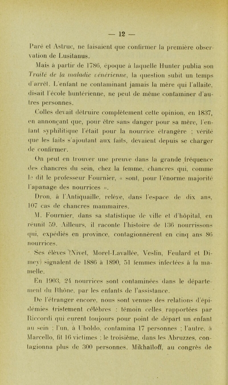 Pai‘é el AsLj’uc, ne l'aisaieiil que conni’iner la pi'eniière obseï'- \ a Lion de Liisitaiius. Mais à })artir de ITcSO, épo(|ue à kupielie liunlei- publia son / niilé (le la maladie imnérieune, la (pieslion subit un leinps (I arrel. L’enfanl ne eonlaininant jamais la mère (jui l’allaite, disait l’école luinléi*ienne, ne peut de môme contaminer d’au- Ires personnes. Colles devail détruire complèlemenl cetle opinion, en 1837, en annonçant (jue, pour être sans danger jiour sa mère, l'en- laid sypbilili(pie l’était pour la nourrice élrangère : vérité ((ue les laits s’ajoulaid aux l'ails, devaieid de})uis se cliargei* de conlii'mer. On [)eut en lioux’er une ])reiive dans la gi'ande fréquema' des cbancres du sein, chez la femme, chancres qui, comme le dil le prol'esseur Fourniei*, « soni, pour l’énorme majorité ra|)anage des nourrices ». Dron, à l’Antiquaille, relè.\e, dans l’espace de dix ans, 107 cas de chanci'es mammaires. M. Foui’nier, dans sa slatisliipie de \ille et d'hôpital, en l’éunil 59. Ailleurs, il raconte l’histoire de 130 nourrissons (pii, exjH'diés en pi’ovince, contagionnèrent en ciiuf ans 80 noiii’i’ices. Ses élèves (Xivel, Alorel-Lavallée, Veslin, Feulard et Di- nu‘v) signalent de 1880 à 1890, 51 femmes infectées à la ma- melle. Fm 1903, 24 nouiaaces sont contaminées dans le déparle- nu'iil (lu llhône, pai' les enfanis de rassistance. I)(‘ l’élranger encoi’e, nous sont venues des relations d'épi- démies tristement cé'lèbi*es : témoin celles rappoi'tées par lOccordi (pii eurent loujoui’s pour point de départ un enfani an sein ; riin, à (dioldo, conlamina 17 pei'sonnes : rauli*e. à Marcello, til 10 viclimes ; le troisième, dans les Abruzzes, con- tagionna plus de 300 |)ersonnes. Mikhaïloff, au congrès de