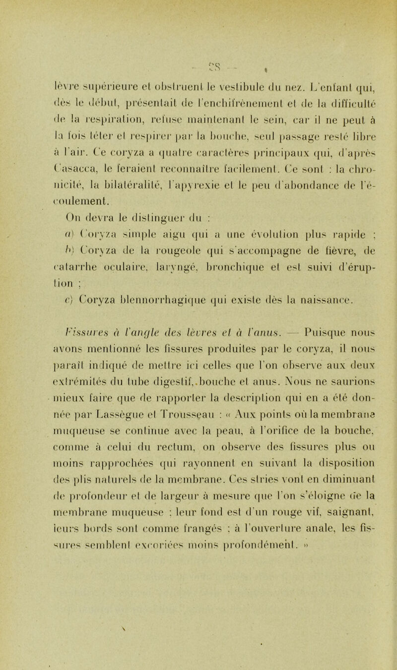 lèvj'c supcneare et obsiiMienl le veslibule du nez. L’enl'aiil qui, (!è.^ le déljLil, présenlait de renchilVèneinenl el de la difficulté d('- la re.spiralion, l’eliise mainlenanl le sein, cai* il ne peut à la luis télei' el res])ii'er par la bouclui, seul ])assage l'eslé libi’e à l’aij’. Ce coryza a (juaire caraclères pjancipaiix qui, d’ajn’ès Casacca, le feraieni reconnaître fa{*ilenient. Ce sont : la cln’o- nicilé, la bilaléralilé, l apyrexie el le [)eu d’abondance de l'é- coulement. On devra le dislinguer du ; a) (Jorvza simple aigu qui a une évolution jilus i-apide ; h} Corxza de la l'ougeole (|ui s’accompagne de fièvre, de calarrbe oculaii'e. laryngé, bronchique el est suivi d’érup- lion ; c) Coryza blennorrhagique qui existe dès la naissance. Fissures à l'angle des lèvres el à ranus. — Puisque nous avons mentionné les fissures produites par le coryza, il nous })araît indiqué de mettre ici celles que l’on observe aux deux extrémités du tube digestif,.bouche el anus. Nous ne saurions mieux faire que de rapporter ta description qui en a été don- née par T.assègne et Trousseau : <( Aux points où la membrane muqueuse se continue avec la peau, à l’orifice de la bouche, comme à celui du rectum, on observe des fissures plus ou moins rapprochées cpii rayonnent en suivant ta disposition des plis natui’ets de la membrane. Ces stries vont en diminuant de pj’ofondeur et de largeur à mesure (pie l’on s’éloigne ùe la mmuhrane muqueuse : leur fond est d’un rouge vif, saignant, ieurs bords sont comme frangés : à t’ouverlure anale, les fis- ‘^iires semblent excnidées moins pi’ofondémehl. »