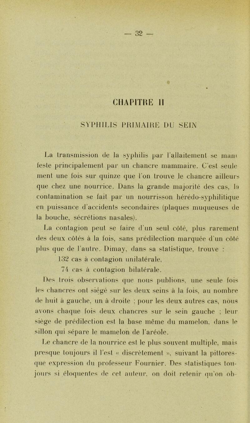 CHAPITRE II SVHIlLfS PRLMAIHH DU SEJN La Iransmission de la syphilis par rallaitement se main l'esle principalemenl par un chancre mammaire. C’est seule ment une lois sur quinze que l’on trouve le chancre ailleurs que chez une nourrice. Dans la grande majorité des cas, la conlamination se fait par un nourrisson hérédo-syphilitique en puissance d’accidents secondaires (plaques muqueuses de la bouche, sécrétions nasales). La contagion peut se faire d’un seul côté, plus rarement des deux côtés à la fois, sans pi'édilection marquée d’un côté plus que de l’autre. Dimay, dans sa stalislique, trouve : 132 cas à contagion unilatérale, 74 cas à contagion bilatérale. Des trois obsei'valions que nous publions, une seule fois les chancres ont siégé sur les deux seins à la fois, au nombre de huit à gauche, un à droite ; pour les deux autres cas, nous avons chacpie fois deux chancres sur le sein gauche ; leiii' siège de prédilection est la base même du mamelon, dans le sillon qui sépare le mamelon de l’aréole. l.e chancre de la nourrice est le plus souvent multiple, mais presque toujours il l’est (( discrètement », suivant la pittores- que expression du pi-ofesseur Fournier. Des statistiques tou- jours si éloquentes de cet auteur, on doil retenii' (pi’on oh-