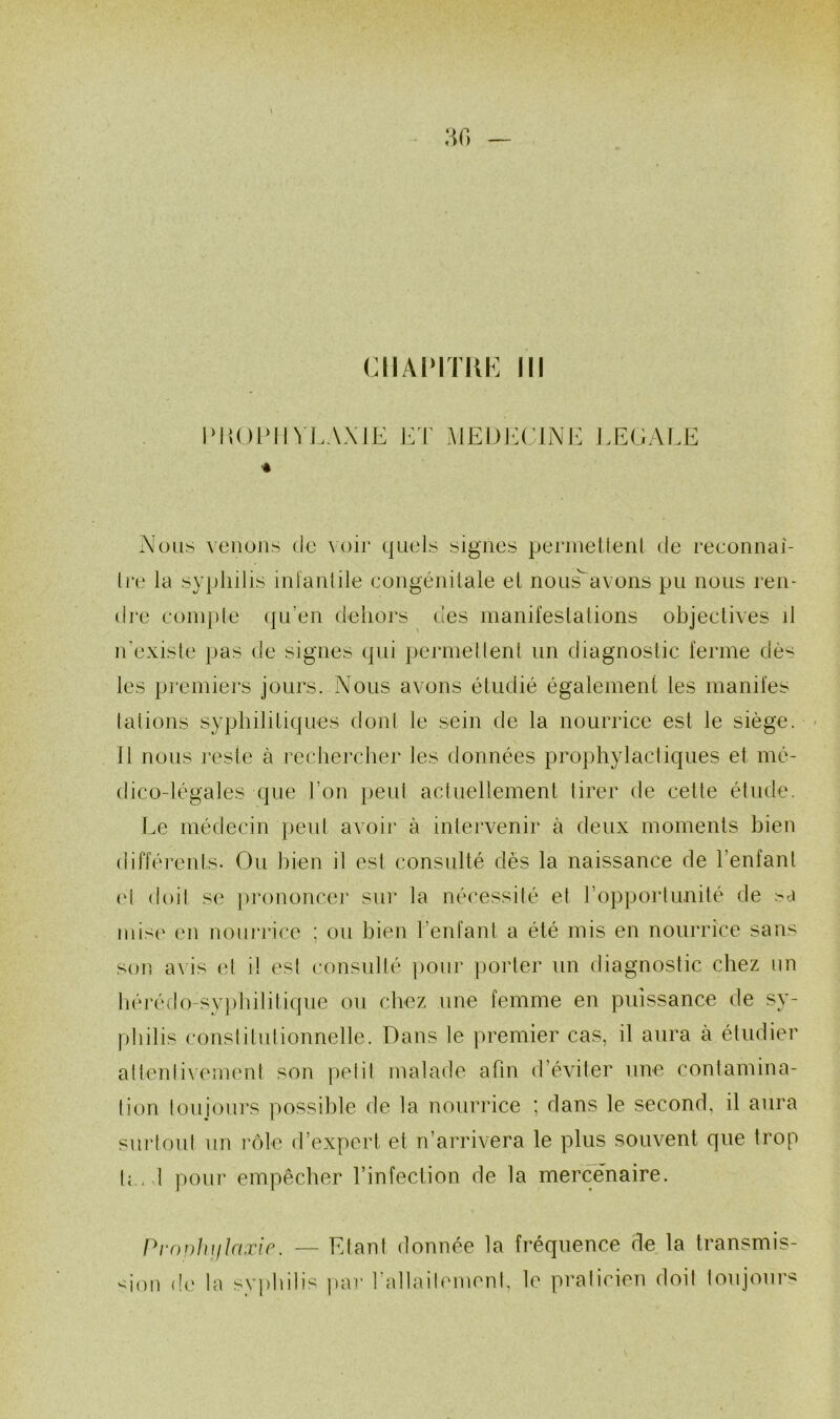 CIIAlMTKh] III « Nous venuns de \ oir quels signes permetlenl de reeonnai- Ire la syphilis inlanlile eongénitale el nous^avons pu nous ren- dre eoinple (ju’en dehors des manifeslalions ohjeetives il n’exisle pas de signes qui permellenl un diagnostic ferme dès les premiers jours. Nous avons étudié également les manifes (allons syphilitiques donl le sein de la nourrice est le siège. Il nous resie à rechercher les données prophylactiques et mé- dico-légales que l’on peut acluellement tirer de cette étude. Le médecin })eut avoir à intervenir à deux moments bien différents. Ou bien il est consulté dés la naissance de l’enfant (d doit se ])i’ononcei' sur la nécessité et l’opportunité de >r.i iuis(' en nourrice ; ou bien l’enfant a été mis en nourrice sans son a\is et il est consulté pour jiorler un diagnostic chez un hérédo-svj)hilitique ou chez une femme en puissance de sy- philis conslitutionnelle. Dans le premier cas, il aura à étudier atleidixement son pelil malade afin d’éviter une contamina- tion touiours possible de la nourrice ^ dans le second, il aura surtout un rôle d’expert et n’arrivera le plus souvent que trop (r. 1 poiii’ empêcher l’infection de la mercenaire. Prouhiilaxir. — Etant donnée la fréquence de la transmis- sion de la sy])hilis jiar l’allaihmient, le praticien doit toujours