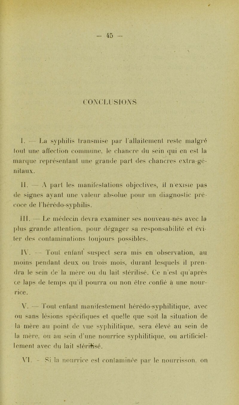 ( OXCIA SIOA'S I. - f.a sypliilis Irausinise par raliaileineni i*esle iiialgi’é lonl une alïedion comnimie, le chancre dn sein (|ni en est la inaj*(jiie repj'ésenlani une gi’aiule pari des chancres exlra-gé- nilanx. II. — A pai'l les inand'eslaliuns objectives, il n'existe pas de signes ayant une valeur absolue pour un (iiagnostic pré- coce de riiérédo-syphilis. ni. — Le médecin devra examiner ses nouveau-nés avec la ))lns grande allenlion, pour dégager sa responsabilité et évi- 1er des contaminalions lonjonrs possibles. I\\ — Ton! entant snsjiecl sera mis en observation, an moins pendant deux on trois mois, (tnranl lesquels il ])i‘en- dra le sein de la mère on (tu lait sléritisé. Ce n’est (pi'après ce laps de temps qu'il [lonrra on non être confié à une nour- rice. V. — bont entant mairitestemeid bérédo-syphilitiqne, avec on sans lésions spécifi((nes et quelle que soit la situation de la mère an point de vue syphilitique, sera élevé an sein de la mère, on an sein d’une nourrice syphilitique, on artificiel- ienienl avec dn lait slérdnsé. \d. - Si la nourrice est contaminée par le nourrisson, on