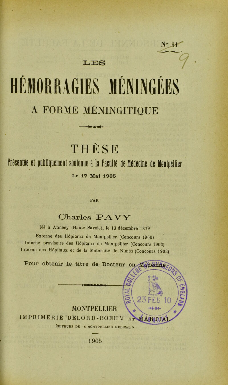 NVM A FORME MÉNINGITIQUE THÈSE Présentée et publiquement soutenue à la Facnlté de Médecine de Montpellier Le 17 Mai 1905 PAR » Charles PAVY Né à Annecy (Haute-Savoie), le 13 décembre 1879 Externe des Hôpitaux de Montpellier (Concours 1900) Interne provisoire des Hôpitaux de Montpellier (Concours 1903) Interne des Hôpitaux et de la Maternité de Nimes (Concours 1903) 1905