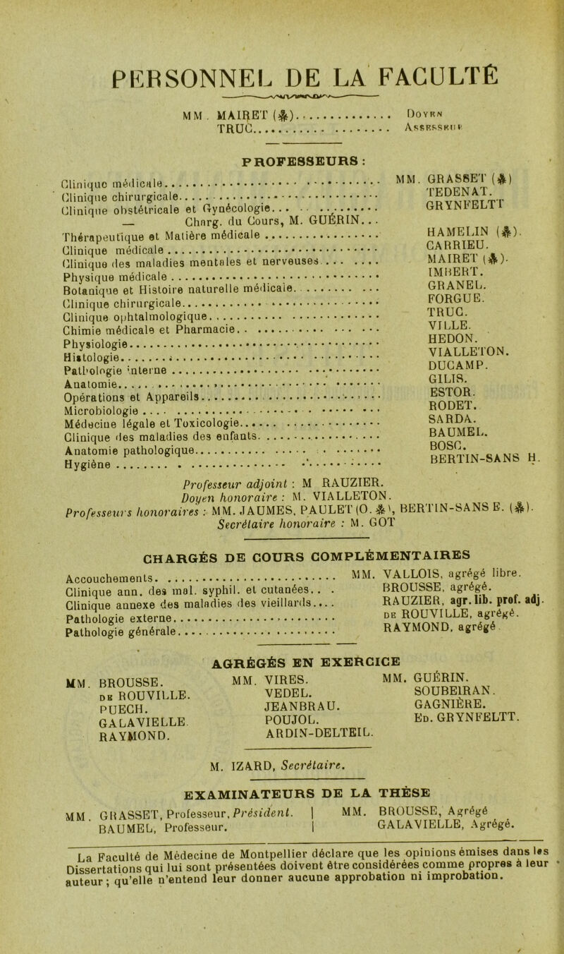 PERSONNEL DE LA FACULTE MM . MAIRET (&). Doyrn TRUC AssRRSK.ni' PROFESSEURS : Clinique médicale Clinique chirurgicale Clinique obstétricale et Gynécologie Chnrg. du Cours, M. GUÉRIN. . . Thérapeutique et Matière médicale Clinique médicale Clinique des maladies mentales et nerveuses. Physique médicale Botanique et Histoire naturelle médicale Clinique chirurgicale Clinique ophtalmologique Chimie médicale et Pharmacie Physiologie Histologie Pathologie interne Anatomie. Opérations et Appareils • • ■ Microbiologie Médecine légale et Toxicologie Clinique des maladies des enfants .. . Anatomie pathologique Hygiène * MM. GRASSET (&) TEDENAT. GRYNFELTT HAMELIN (&). CARRIEU. MA IR ET (&). IMBERT. GRANEL. FORGUE. TRUC. VILLE. HEDON. VIALLETON. DUCAMP. G1LI8. ESTOR. RODET. SARDA. BAUME L. BOSC. BERTIN-SANS H. Professeur adjoint : M RAUZIER. Doyen honoraire : M. VIALLETON. Professeurs honoraires : MM. JAUMES, PAULET (O. &BER1IN-SANS E. (&)• Secrétaire honoraire : M. GOT CHARGÉS DE COURS Accouchements Clinique ann. des mal. syphil. et cutanées Clinique annexe des maladies des vieillards Pathologie externe Pathologie générale COMPLÉMENTAIRES MM. VALLOIS, agrégé libre. . . . BROUSSE, agrégé. .... RAUZIER, agr.lib. prof. adj. de ROUVILLE, agrégé. .... RAYMOND, agrégé MM. BROUSSE. dk ROUVILLE. PUECH. GALAVIELLE RAYMOND. AGRÉGÉS EN EXERCICE MM. VIRES. MM. GUÉRIN. VEDEL. JEANBRAU. POUJOL. ARDIN-DELTEIL. SOUBE1RAN. GAGN1ÈRE. Ed. GRYNFELTT. M. IZARD, Secrétaire. EXAMINATEURS DE LA THÈSE MM. G BASSET, Professeur, Président. | MM. BROUSSE, Agrégé BAUMEL, Professeur. | GALAVIELLE, Agrégé. La Faculté de Médecine de Montpellier déclare que les opinions émises dans Us Dissertations qui lui sont présentées doivent être considérées comme propres a leur auteur - qu’elle n’entend leur donner aucune approbation ni improbation.