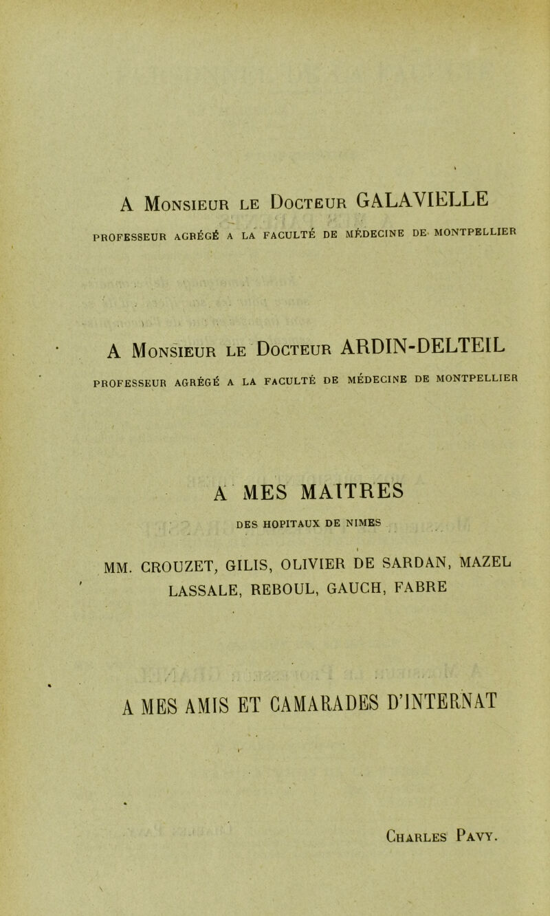 A Monsieur le Docteur GALAVIELLE ; t • > y PROFESSEUR AGRÉGÉ A LA FACULTÉ DE MÉDECINE DE MONTPELLIER •> ■ > A Monsieur le Docteur ARDIN-DELTEIL PROFESSEUR AGRÉGÉ A LA FACULTÉ DE MEDECINE DE MONTPELLIER A MES MAITRES DES HOPITAUX DE NIMES » MM. CROUZET, GILIS, OLIVIER DE SARDAN, MAZEL LASSALE, REBOUL, GAUCH, FABRE A MES AMIS ET CAMARADES D’INTERNAT I