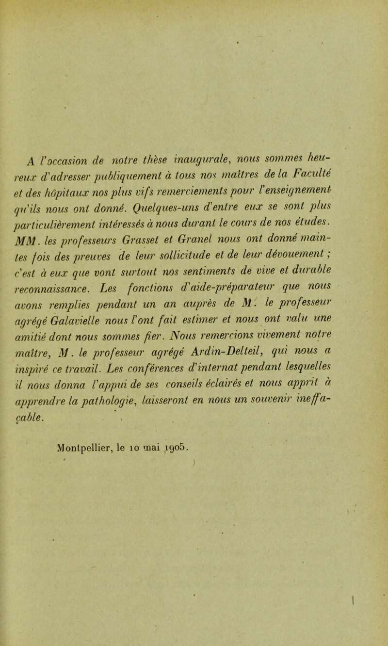 A l9occasion de notre t/ièse inaugurale, nous sommes heu- reux d'adresser publiquement a tous nos maîtres de la Faculté et des hôpitaux nos plus vifs remerciements pour renseignement qu'ils nous ont donné. Quelques-uns d'entre eux se sont plus particulièrement intéressés à nous durant le cours de nos études. MM. les professeurs Grasset et Granel nous ont donné main- tes fois des preuves de leur sollicitude et de leur dévouement ; c'est à eux que vont surtout nos sentiments dé vive et durable reconnaissance. Les fonctions d'aide-préparateur que nous avons remplies pendant un an auprès de M. le professeur agrégé Galavielle nous l'ont fait estimer et nous ont valu une amitié dont nous sommes fier. Nous remercions vivement notre maître, M. le professeur agrégé Ardin-Delteil, qui nous a inspiré ce travail. Les conférences d'internat pendant lesquelles il nous donna l'appui de ses conseils éclairés et nous apprit à apprendre la pathologie, laisseront en nous un souvenir ineff a- cable. «> *■ Montpellier, le 10 mai 1905. )