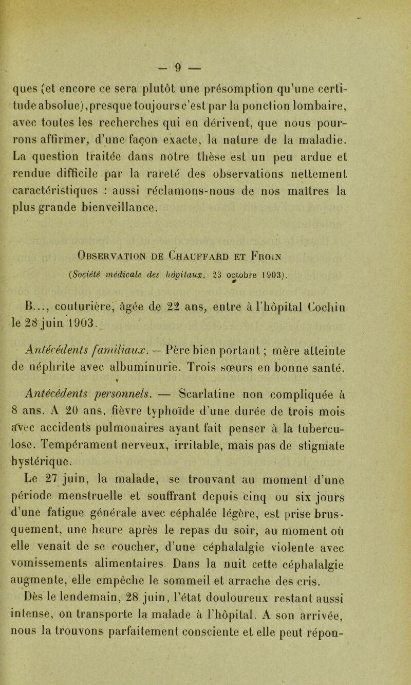 ques (et encore ce sera plutôt line présomption qu’une certi- tude absolue), presque toujours c’est par la ponction lombaire, avec toutes les recherches qui en dérivent, que nous pour- rons affirmer, d’une façon exacte, la nature de la maladie. La question traitée dans notre thèse est un peu ardue et rendue difficile par la rareté des observations nettement caractéristiques : aussi réclamons-nous de nos maîtres la plus grande bienveillance. Observation de Chauffard et Froin (Société médicale des hôpitaux, 23 octobre 1903). B..., couturière, âgée de 22 ans, entre à l’hôpital Cochin le 28 juin 1903. Antécédents familiaux. — Père bien portant ; mère atteinte de néphrite avec albuminurie. Trois sœurs en bonne santé. • Antécédents personnels. — Scarlatine non compliquée à 8 ans. A 20 ans, fièvre typhoïde d’une durée de trois mois sfvec accidents pulmonaires ayant fait penser à la tubercu- lose. Tempérament nerveux, irritable, mais pas de stigmate hystérique. Le 27 juin, la malade, se trouvant au moment d’une période menstruelle et souffrant depuis cinq ou six jours d’une fatigue générale avec céphalée légère, est prise brus- quement, une heure après le repas du soir, au moment où elle venait de se coucher, d’une céphalalgie violente avec vomissements alimentaires. Dans la nuit cette céphalalgie augmente, elle empêche le sommeil et arrache des cris. Dès le lendemain, 28 juin, l’état douloureux restant aussi intense, on transporte la malade à l’hôpital. A son arrivée, nous la trouvons parfaitement consciente et elle peut répon-