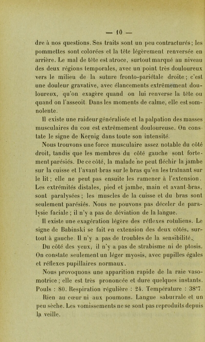 dre à nos questions. Ses traits sont un peu contracturés; les pommettes sont colorées et la tête légèrement renversée en arrière. Le mal de tête est atroce, surtout marqué au niveau des deux régions temporales, avec un point très douloureux vers le milieu de la suture fronto-pariétale droite ; c’est une douleur gravative, avec élancements extrêmement dou- loureux, qu’on exagère quand on lui renverse la tête ou quand on l’asseoit. Dans les moments de calme, elle est som- nolente. 11 existe une raideur généralisée et la palpation des masses musculaires du cou est extrêmement douloureuse. On cons- tate le signe de Kernig dans toute son intensité. Nous trouvons une force musculaire assez notable du côté droit, tandis que les membres du côté gauche sont forte- ment parésiés. De ce côté, la malade ne peut fléchir la jambe sur la cuisse et l’avant-bras sur le bras qu’en les traînant sur le lit; elle ne peut pas ensuite les ramener à l’extension. Les extrémités distales, pied et jambe, main et avant-bras, sont paralysées ; les muscles de la cuisse et du bras sont seulement parésiés. Nous ne pouvons pas déceler de para- lysie faciale ; il n’y a pas de déviation de la langue. Il existe une exagération légère des réflexes rotuliens. Le signe de Babinski se fait en extension des deux côtés, sur- tout à gauche. Il n’y a pas de troubles de la sensibilité.. Du côté des yeux, il n’y a pas de strabisme ni de ptosis. On constate seulement un léger myosis, avec pupilles égales et réflexes pupillaires normaux. Nous provoquons une apparition rapide de la raie vaso- motrice ; elle est très prononcée et dure quelques instants. Pouls : 80. Respiration régulière : 24. Température : 38°7. Rien au cœur ni aux poumons. Langue saburrale et un peu sèche. Les vomissements ne se sont pas reproduits depuis la veille.