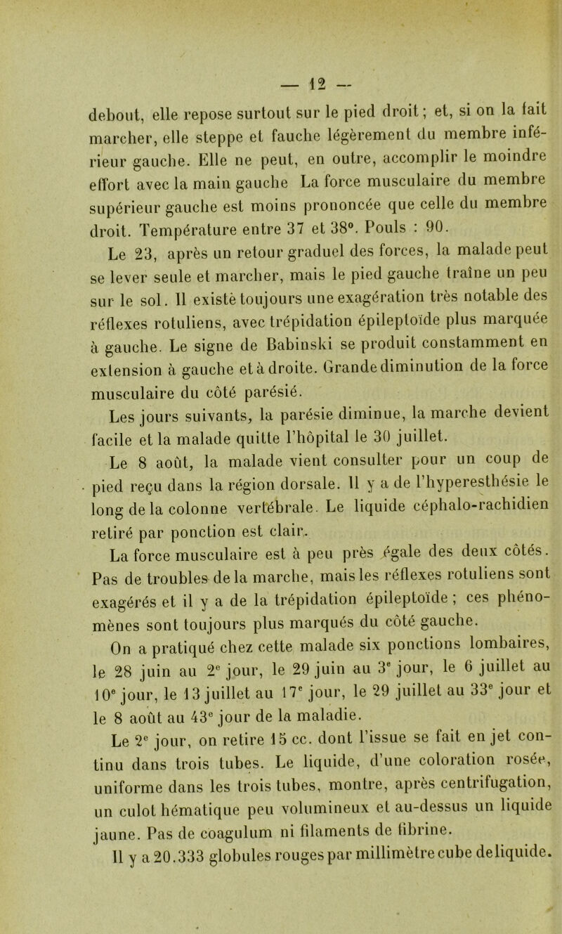 debout, elle repose surtout sur le pied droit ; et, si on la lait marcher, elle steppe et fauche légèrement du membre infé- rieur gauche. Elle ne peut, en outre, accomplir le moindie effort avec la main gauche La force musculaire du membre supérieur gauche est moins prononcée que celle du membre droit. Température entre 37 et 38°. Pouls : 90. Le 23, après un retour graduel des forces, la malade peut se lever seule et marcher, mais le pied gauche traîne un peu sur le sol. 11 existé toujours une exagération très notable des réflexes rotuliens, avec trépidation épileptoïde plus marquée à gauche. Le signe de Babinski se produit constamment en extension à gauche et à droite. Grande diminution de la force musculaire du côté parésié. Les jours suivants, la parésie diminue, la marche devient facile et la malade quitte l’hôpital le 30 juillet. Le 8 août, la malade vient consulter pour un coup de pied reçu dans la région dorsale. 11 y a de l’hyperesthésie le long de la colonne vertébrale. Le liquide céphalo-rachidien retiré par ponction est clair. La force musculaire est à peu près égale des deux côtés. Pas de troubles delà marche, mais les réflexes rotuliens sont exagérés et il y a de la trépidation épileptoïde , ces phéno- mènes sont toujours plus marqués du côté gauche. On a pratiqué chez cette malade six ponctions lombaires, le 28 juin au 2e jour, le 29 juin au 3e jour, le 6 juillet au 10e jour, le 13 juillet au 17e jour, le 29 juillet au 33e jour et le 8 août au 43e jour de la maladie. Le 2e jour, on retire 15 cc. dont l’issue se fait en jet con- tinu dans trois tubes. Le liquide, d’une coloration rosée, uniforme dans les trois tubes, montre, après centrifugation, un culot hématique peu volumineux et au-dessus un liquide jaune. Pas de côagulum ni filaments de fibrine. Il y a 20.333 globules rouges par millimètre cube deliquide.