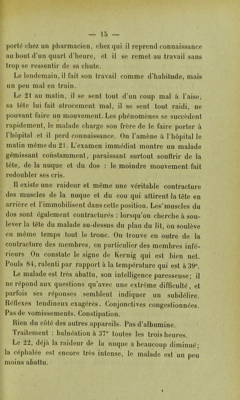 porté chez un pharmacien, chez qui il reprend connaissance au bout d’un quart d’heure, êt il se remet au travail sans trop se ressentir de sa chute. Le lendemain, il fait son travail comme d’habitude, mais un peu mal en train. Le 21 au matin, il se sent tout d’un coup mal à l’aise, sa tête lui fait atrocement mal, il se sent tout raidi, ne pouvant faire un mouvement. Les phénomènes se succèdent rapidement, le malade charge son frère de le faire porter à l’hôpital et il perd connaissance. On l’amène à l’hôpital le matin même du 21. L’examen immédiat montre un malade gémissant constamment, paraissant surtout souffrir de la tête, de la nuque et du dos : le moindre mouvement fait redoubler ses cris. Il existe une raideur et même une véritable contracture des muscles de la nuque et du cou qui attirent la tête en arrière et l’immobilisent dans cette position. Les muscles du dos sont également contracturés : lorsqu’on cherche à sou- lever la tête du malade au-dessus du plan du lit, on soulève en même temps tout le tronc. On trouve en outre de la contracture des membres, en particulier des membres infé- rieurs On constate le signe de Kernig qui est bien net. Pouls 84, ralenti par rapport à la température qui est à 39°. Le malade est très abattu, son intelligence paresseuse; il ne répond aux questions qu’avec une extrême difficulté, et parfois ses réponses semblent indiquer un subdélire. Réflexes tendineux exagérés, Conjonctives congestionnées. Pas de vomissements. Constipation. Rien du côté des autres appareils. Pas d’albumine. Traitement : balnéation à 37° toutes les trois heures. Le 22, déjà la raideur de la nuque a beaucoup diminué; la céphalée est encore très intense, le malade est un peu moins abattu. <