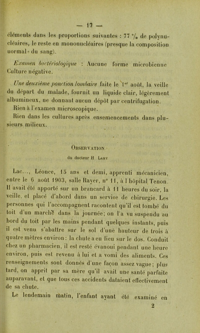 éléments dans les proportions suivantes : 77 °/0 de polynu- cléaires, le reste en mononucléaires (presque la composition normal-! du sang). Examen bactériologique : Aucune forme microbienne Culture négative. Une deuxième ponction lombaire faite le 1er août, la veille du départ du malade, fournit un liquide clair, légèrement albumineux, ne donnant aucun dépôt par centrifugation. Rien à l’examen microscopique. Rien dans les cultures après ensemencements dans plu- sieurs milieux. Observation du docteur H Lamy Lac..., Léonce, 15 ans et demi, apprenti mécanicien, entre le 6 août 1903, salle Rayer, n° 11, à 1 hôpital Tenon. 11 avait été apporté sur un brancard à 11 heures du soir, la veille, et placé d abord dans un service de chirurgie. Les personnes qui l’accompagnent racontent qu’il est tombé du toit d’un marché dans la journée; on l’a vu suspendu au bord du toit par les mains pendant quelques instants, puis il est venu s’abattre sur le sol d’uné hauteur de trois à quatie meties environ : la chute a eu lieu sur le dos. Conduit chez un pharmacien, il est resté évanoui pendant une heure environ, puis est revenu à lui et a vomi des aliments. Ces renseignements sont donnés dune façon assez vague; plus tard, on apprit par sa mère qu’il avait une santé parfaite auparavant, et que tous ces accidents dataient effectivement de sa chute. Le lendemain matin, 1 enfant ayant été examiné en 2